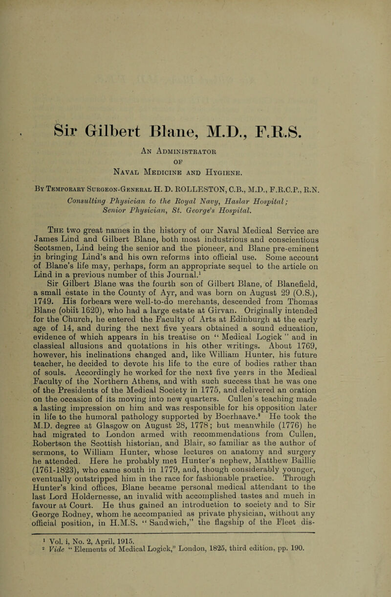 An Administrator op Naval Medicine and Hygiene. By Temporary Surgeon-General H. D. ROLLESTON, C.B., M.D., F.R.C.P., R.N. Consulting Physician to the Boyal Navy, Haslar Hospital; Senior Physician, St. George’s Hospital. The two great names in the history of our Naval Medical Service are James Lind and Gilbert Blane, both most industrious and conscientious Scotsmen, Lind being the senior and the pioneer, and Blane pre-eminent in bringing Lind’s and his own reforms into official use. Some account of Blane’s life may, perhaps, form an appropriate sequel to the article on Lind in a previous number of this Journal.1 Sir Gilbert Blane was the fourth son of Gilbert Blane, of Blanefield, a small estate in the County of Ayr, and was born on August 29 (O.S.), 1749. His forbears were well-to-do merchants, descended from Thomas Blane (obiit 1620), who had a large estate at Girvan. Originally intended for the Church, he entered the Faculty of Arts at Edinburgh at the early age of 14, and during the next five years obtained a sound education, evidence of which appears in his treatise on “ Medical Logick ” and in classical allusions and quotations in his other writings. About 1769, however, his inclinations changed and, like William Hunter, his future teacher, he decided to devote his life to the cure of bodies rather than of souls. Accordingly he worked for the next five years in the Medical Faculty of the Northern Athens, and with such success that he was one of the Presidents of the Medical Society in 1775, and delivered an oration on the occasion of its moving into new quarters. Cullen’s teaching made a lasting impression on him and was responsible for his opposition later in life to the humoral pathology supported by Boerhaave.2 He took the M.D. degree at Glasgow on August 28, 1778; but meanwhile (1776) he had migrated to London armed with recommendations from Cullen, Robertson the Scottish historian, and Blair, so familiar as the author of sermons, to William Hunter, whose lectures on anatomy and surgery he attended. Here he probably met Hunter’s nephew, Matthew Baillie (1761-1823), who came south in 1779, and, though considerably younger, eventually outstripped him in the race for fashionable practice. Through Hunter’s kind offices, Blane became personal medical attendant to the last Lord Holdernesse, an invalid with accomplished tastes and much in favour at Court. He thus gained an introduction to society and to Sir George Rodney, whom he accompanied as private physician, without any official position, in H.M.S, “ Sandwich,” the flagship of the Fleet dis- 1 Yol. i, No. 2, April, 1915. 2 Vide “ Elements of Medical Logick,” London, 1825, third edition, pp. 190.