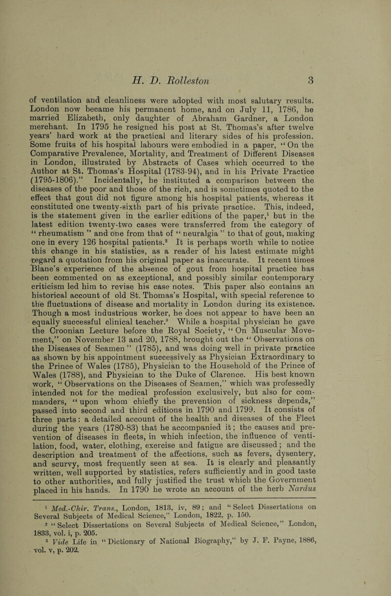 of ventilation and cleanliness were adopted with most salutary results. London now became his permanent home, and on July 11, 1786, he married Elizabeth, only daughter of Abraham Gardner, a London merchant. In 1795 he resigned his post at St. Thomas’s after twelve years’ hard work at the practical and literary sides of his profession. Some fruits of his hospital labours were embodied in a paper, “ On the Comparative Prevalence, Mortality, and Treatment of Different Diseases in London, illustrated by Abstracts of Cases which occurred to the Author at St. Thomas’s Hospital (1783-94), and in his Private Practice (1795-1806).” Incidentally, he instituted a comparison between the diseases of the poor and those of the rich, and is sometimes quoted to the effect that gout did not figure among his hospital patients, whereas it constituted one twenty-sixth part of his private practice. This, indeed, is the statement given in the earlier editions of the paper,1 but in the latest edition twenty-two cases were transferred from the category of “ rheumatism ” and one from that of “ neuralgia ” to that of gout, making one in every 126 hospital patients.'2 It is perhaps worth while to notice this change in his statistics, as a reader of his latest estimate might regard a quotation from his original paper as inaccurate. It recent times Blane’s experience of the absence of gout from hospital practice has been commented on as exceptional, and possibly similar contemporary criticism led him to revise his case notes. This paper also contains an historical account of old St. Thomas’s Hospital, with special reference to the fluctuations of disease and mortality in London during its existence. Though a most industrious worker, he does not appear to have been an equally successful clinical teacher.3 While a hospital physician he gave the Croonian Lecture before the Royal Society, “On Muscular Move¬ ment,” on November 13 and 20, 1788, brought out the “ Observations on the Diseases of Seamen ” (1785), and was doing well in private practice as shown by his appointment successively as Physician Extraordinary to the Prince of Wales (1785), Physician to the Household of the Prince of Wales (1788), and Physician to the Duke of Clarence. His best known work, “ Observations on the Diseases of Seamen,” which was professedly intended not for the medical profession exclusively, but also for com¬ manders, “ upon whom chiefly the prevention of sickness depends,” passed into second and third editions in 1790 and 1799. It consists of three parts : a detailed account of the health and diseases of the Eleet during the years (1780-83) that he accompanied it; the causes and pre¬ vention of diseases in fleets, in which infection, the influence of venti¬ lation, food, water, clothing, exercise and fatigue are discussed ; and the description and treatment of the affections, such as fevers, dysentery, and scurvy, most frequently seen at sea. It is clearly and pleasantly written, well supported by statistics, refers sufficiently and in good taste to other authorities, and fully justified the trust which the Government placed in his hands. In 1790 he wrote an account of the herb Nardus 1 Med.-Chir. Trans., London, 1813, iv, 89 ; and “ Select Dissertations on Several Subjects of Medical Science,” London, 1822, p. 150. 2 “Select Dissertations on Several Subjects of Medical Science,” London, 1833, vol. i, p. 205. 3 Vide Life in “Dictionary of National Biography,” by J. F. Payne, 1886,