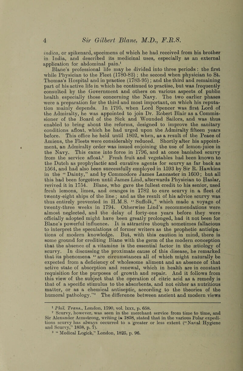 indica, or spikenard, specimens of which he had received from his brother in India, and described its medicinal uses, especially as an external application for abdominal pain.1 Blane’s professional life may be divided into three periods : the first while Physician to the Fleet (1780-83) ; the second when physician to St. Thomas’s Hospital and in practice (1783-95); and the third and remaining part of his active life in which he continued to practise, but was frequently consulted by the Government and others on various aspects of public health especially those concerning the Navy. The two earlier phases were a preparation for the third and most important, on which his reputa¬ tion mainly depends. In 1795, when Lord Spencer was first Lord of the Admiralty, he was appointed to join Dr. Eobert Blair as a Commis¬ sioner of the Board of the Sick and Wounded Sailors, and was thus enabled to bring about the reforms, designed to improve the sanitary conditions afloat, which he had urged upon the Admiralty fifteen years before. This office he held until 1802, when, as a result of the Peace of Amiens, the Fleets were considerably reduced. Shortly after his appoint¬ ment, an Admiralty order was issued enjoining the use of lemon-juice in the Navy. This came into force in 1796, and at once banished scurvy from the service afloat.2 Fresh fruit and vegetables had been known to the Dutch as prophylactic and curative agents for scurvy as far back as 1564, and had also been successfully employed in 1593 by Sir E. Hawkins in the “ Dainty,” and by Commodore James Lancaster in 1600; but all this had been forgotten until James Lind, afterwards Physician to Haslar, revived it in 1754. Blane, who gave the fullest credit to his senior, used fresh lemons, limes, and oranges in 1782 to cure scurvy in a fleet of twenty-eight ships of the line; and as the result of his advice scurvy was thus entirely prevented in H.M.S. “ Suffolk,” which made a voyage of twenty-three weeks in 1794. Otherwise Lind’s recommendations were almost neglected, and the delay of forty-one years before they were officially adopted might have been greatly prolonged, had it not been for Blane’s powerful influence. It is attractive though sometimes fallacious to interpret the speculations of former writers as the prophetic anticipa¬ tions of modern knowledge. But, with this caution in mind, there is some ground for crediting Blane with the germ of the modern conception that the absence of a vitamine is the essential factor in the aetiology of scurvy. In discussing the proximate cause of this disease, he remarked that its phenomena “ are circumstances all of which might naturally be expected from a deficiency of wholesome aliment and an absence of that active state of absorption and renewal, which in health are in constant requisition for the purposes of growth and repair. And it follows from this view of the subject that the operation of citric acid as a remedy is that of a specific stimulus to the absorbents, and not either as nutritious matter, or as a chemical antiseptic, according to the theories of the humoral pathology.”3 The difference between ancient and modern views 1 Phil. Trans., London, 1790, vol. lxxx, p. 658. 2 Scurvy, however, was seen in the merchant service from time to time, and Sir Alexander Armstrong, writing in 1858, stated that in the various Polar expedi¬ tions scurvy has always occurred to a greater or less extent (“Naval Hygiene and Scurvy,” 1858, p. 7). 3 “ Medical Logick,” London, 1825, p. 96.