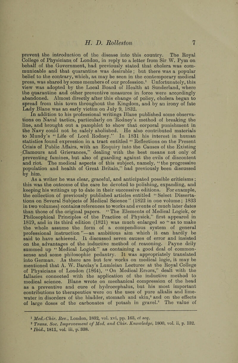 prevent the introduction of the disease into this country. The Royal College of Physicians of London, in reply to a letter from Sir W. Pym on behalf of the Government, had previously stated that cholera was com¬ municable and that quarantine was desirable; but there was a popular belief to the contrary, which, as may be seen in the contemporary medical press, was shared by some members of our profession.1 Unfortunately, this view was adopted by the Local Board of Health at Sunderland, where the quarantine and other preventive measures in force were accordingly abandoned. Almost directly after this change of policy, cholera began to spread from this town throughout the Kingdom, and by an irony of fate Lady Blane was an early victim on July 9, 1832. In addition to his professional writings Blane published some observa¬ tions on Naval tactics, particularly on Rodney’s method of breaking the line, and brought out a pamphlet to show that corporal punishment in the Navy could not be safely abolished. He also contributed materials to Mundy’s “ Life of Lord Rodney.” In 1831 his interest in human statistics found expression in a tract entitled “ Reflections on the Present Crisis of Public Affairs, with an Enquiry into the Causes of the Existing Clamours and Grievances,” dealing with the best means not only of preventing famines, but also of guarding against the evils of discontent and riot. The medical aspects of this subject, namely, “the progressive population and health of Great Britain,” had previously been discussed by him. As a writer he was clear, graceful, and anticipated possible criticisms; this was the outcome of the care he devoted to polishing, expanding, and keeping his writings up to date in their successive editions. For example, the collection of previously published articles entitled “ Select Disserta¬ tions on Several Subjects of Medical Science ” (1822 in one volume ; 1833 in two volumes) contains references to works and events of much later dates than those of the original papers. “ The Elements of Medical Logick, or Philosophical Principles of the Practice of Physick,” first appeared in 1819, and in its third edition (1821) was much enlarged so “ as to make the whole assume the form of a compendious system of general professional instruction ”—an ambitious aim which it can hardly be said to have achieved. It discussed seven causes of error and insisted on the advantages of the inductive method of reasoning. Payne drily summed up “Medical Logick” as containing a good deal of common- sense and some philosophic pedantry. It was appropriately translated into German. As there are but few works on medical logic, it may be mentioned that A. W. Barclay’s Lumleian Lectures at the Royal College of Physicians of London (1864), “On Medical Errors,” dealt with the fallacies connected with the application of the inductive method to medical science. Blane wrote on mechanical compression of the head as a preventive and cure of hydrocephalus, but his most important contributions to therapeutics were on the uses of pure alkalis and lime- water in disorders of the bladder, stomach and skin,2 and on the effects of large doses of the carbonates of potash in gravel.3 The value of 1 Med.-Chir. Bev., London, 1832, vol. xvi, pp. 163, et seq. 2 Trans. Soc. Improvement of Med. and Chir. Kno wledge, 1800, vol. ii, p. 132. 3 Ibid1811, vol. iii, p. 338.