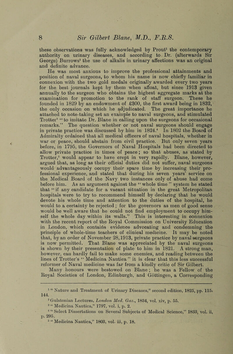 these observations was fully acknowledged by Prout1 the contemporary authority on urinary diseases, and according to Dr. (afterwards Sir George) Burrows2 the use of alkalis in urinary affections was an original and definite advance. He was most anxious to improve the professional attainments and position of naval surgeons, to whom his name is now chiefly familiar in connexion with the two gold medals originally awarded every two years for the best journals kept by them when afloat, but since 1913 given annually to the surgeon who obtains the highest aggregate marks at the examination for promotion to the rank of staff surgeon. These he founded in 1829 by an endowment of £300, the first award being in 1832, the only occasion on which he adjudicated. The great importance he attached to note-taking set an example to naval surgeons, and stimulated Trotter3 “ to imitate Dr. Blane in calling upon the surgeons for occasional remarks.” The question whether or not naval surgeons should engage in private practice was discussed by him in 1824.4 In 1802 the Board of Admiralty ordained that all medical officers of naval hospitals, whether in war or peace, should abstain from civil practice. But only seven years before, in 1795, the Governors of Naval Hospitals had been directed to allow private practice in times of peace ; so that abuses, as stated by Trotter,5 would appear to have crept in very rapidly. Blane, however, argued that, as long as their official duties did not suffer, naval surgeons would advantageously occupy their spare time by increasing their pro¬ fessional experience, and stated that during his seven years’ service on the Medical Board of the Navy two instances only of abuse had come before him. As an argument against the “ whole time ” system he stated that “ if any candidate for a vacant situation in the great Metropolitan hospitals were to try to recommend himself by declaring that he would devote his whole time and attention to the duties of the hospital, he would to a certainty be rejected; for the governors as men of good sense would be well aware that he could not find employment to occupy him¬ self the whole day within its walls.” This is interesting in connexion with the recent report of the Royal Commission on University Education in London, which contains evidence advocating and condemning the principle of whole-time teachers of clinical medicine. It may be noted that, by an order of November 28,1913, private practice by naval surgeons is now permitted. That Blane was appreciated by the naval surgeons is shown by their presentation of plate to him in 1821. A strong man, however, can hardly fail to make some enemies, and reading between the lines of Trotter’s “ Medicina Nautica ” it is clear that this less successful reformer of Naval medicine was far from a kindly critic of Sir Gilbert. Many honours were bestowed on Blane ; he was a Fellow of the Royal Societies of London, Edinburgh, and Gottingen, a Corresponding 1 “ Nature and Treatment of Urinary Diseases,” second edition, 1825, pp. 115> 144. 2 Gulstonian Lectures, London Med. Gaz., 1834, vol. xiv, p. 55. 3 “ Medicina Nautica,” 1797, vol. i, p. 2. 4 “ Select Dissertations on Several Subjects of Medical Science,” 1833, vol. ii, p. 295. 5 “ Medicina Nautica,” 1803, vol. iii, p. 18.