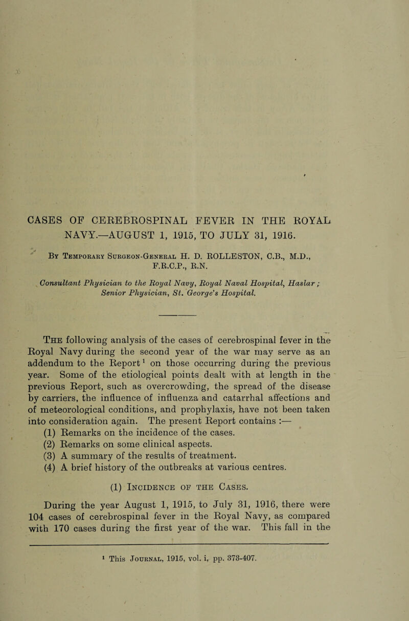 CASES OF CEREBROSPINAL FEVER IN THE ROYAL NAVY.—AUGUST 1, 1915, TO JULY 31, 1916. By Temporary Surgeon-General H. D. ROLLESTON, C.B., M.D., F.R.G.P., R.N. Consultant Physician to the Royal Navy, Royal Naval Hospital, Haslar ; Senior Physician, St. George's Hospital. The following analysis of the cases of cerebrospinal fever in the Royal Navy during the second year of the war may serve as an addendum to the Report1 on those occurring during the previous year. Some of the etiological points dealt with at length in the previous Report, such as overcrowding, the spread of the disease by carriers, the influence of influenza and catarrhal affections and of meteorological conditions, and prophylaxis, have not been taken into consideration again. The present Report contains :— (1) Remarks on the incidence of the cases. (2) Remarks on some clinical aspects. (3) A summary of the results of treatment. (4) A brief history of the outbreaks at various centres. (1) Incidence of the Cases. During the year August 1, 1915, to July 31, 1916, there were 104 cases of cerebrospinal fever in the Royal Navy, as compared with 170 cases during the first year of the war. This fall in the