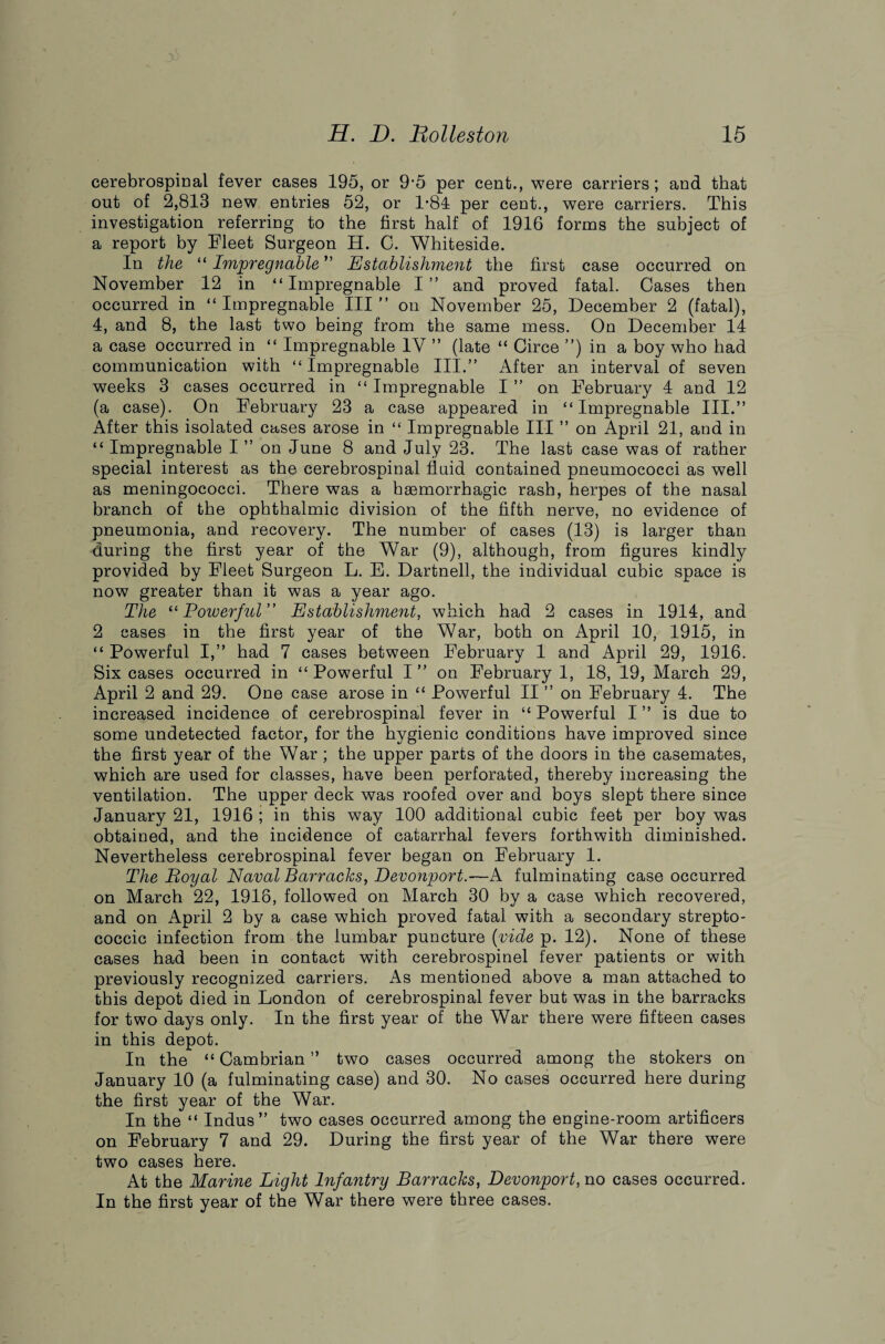 cerebrospinal fever cases 195, or 9*5 per cent., were carriers; and that out of 2,813 new entries 52, or 1*84 per cent., were carriers. This investigation referring to the first half of 1916 forms the subject of a report by Fleet Surgeon H. C. Whiteside. In the “ Impregnable” Establishment the first case occurred on November 12 in “ Impregnable I ” and proved fatal. Cases then occurred in “ Impregnable III ” on November 25, December 2 (fatal), 4, and 8, the last two being from the same mess. On December 14 a case occurred in “ Impregnable 1Y ” (late “ Circe ”) in a boy who had communication with “Impregnable III.” After an interval of seven weeks 3 cases occurred in “ Impregnable I ” on February 4 and 12 (a case). On February 23 a case appeared in “Impregnable III.” After this isolated cases arose in “ Impregnable III ” on April 21, and in “ Impregnable I ” on June 8 and July 23. The last case was of rather special interest as the cerebrospinal fluid contained pneumococci as well as meningococci. There was a haemorrhagic rash, herpes of the nasal branch of the ophthalmic division of the fifth nerve, no evidence of pneumonia, and recovery. The number of cases (13) is larger than during the first year of the War (9), although, from figures kindly provided by Fleet Surgeon L. E. Dartnell, the individual cubic space is now greater than it was a year ago. The “ Powerful ” Establishment, which had 2 cases in 1914, and 2 cases in the first year of the War, both on April 10, 1915, in “ Powerful I,” had 7 cases between February 1 and April 29, 1916. Six cases occurred in “Powerful I” on February 1, 18, 19, March 29, April 2 and 29. One case arose in “ Powerful II ” on February 4. The increased incidence of cerebrospinal fever in “ Powerful I ” is due to some undetected factor, for the hygienic conditions have improved since the first year of the War ; the upper parts of the doors in the casemates, which are used for classes, have been perforated, thereby increasing the ventilation. The upper deck was roofed over and boys slept there since January 21, 1916 ; in this way 100 additional cubic feet per boy was obtained, and the incidence of catarrhal fevers forthwith diminished. Nevertheless cerebrospinal fever began on February 1. The Boy at Naval Barracks, Devonport.—A fulminating case occurred on March 22, 1918, followed on March 30 by a case which recovered, and on April 2 by a case which proved fatal with a secondary strepto¬ coccic infection from the lumbar puncture (vide p. 12). None of these cases had been in contact with cerebrospinel fever patients or with previously recognized carriers. As mentioned above a man attached to this depot died in London of cerebrospinal fever but was in the barracks for two days only. In the first year of the War there were fifteen cases in this depot. In the “Cambrian” two cases occurred among the stokers on January 10 (a fulminating case) and 30. No cases occurred here during the first year of the War. In the “ Indus” two cases occurred among the engine-room artificers on February 7 and 29. During the first year of the War there were two cases here. At the Marine Light Infantry Barracks, Devonport, no cases occurred. In the first year of the War there were three cases.