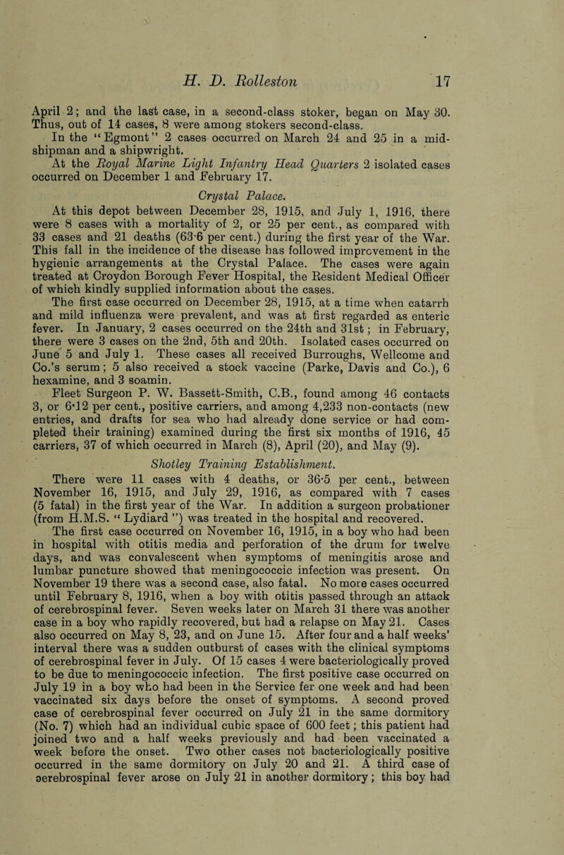 April 2; and the last case, in a second-class stoker, began on May 30. Thus, out of 14 cases, 8 were among stokers second-class. In the “Egmont” 2 cases occurred on March 24 and 25 in a mid¬ shipman and a shipwright. At the Royal Marine Light Infantry Head Quarters 2 isolated cases occurred on December 1 and February 17. Crystal Palace. At this depot between December 28, 1915, and July 1, 1916, there were 8 cases with a mortality of 2, or 25 per cent., as compared with 33 cases and 21 deaths (63-6 per cent.) during the first year of the War. This fall in the incidence of the disease has followed improvement in the hygienic arrangements at the Crystal Palace. The cases were again treated at Croydon Borough Fever Hospital, the Resident Medical Officer of which kindly supplied information about the cases. The first case occurred on December 28, 1915, at a time when catarrh and mild influenza were prevalent, and was at first regarded as enteric fever. In January, 2 cases occurred on the 24th and 31st; in February, there were 3 cases on the 2nd, 5th and 20th. Isolated cases occurred on June 5 and July 1. These cases all received Burroughs, Wellcome and Co.’s serum; 5 also received a stock vaccine (Parke, Davis and Co.), 6 hexamine, and 3 soamin. Fleet Surgeon P. W. Bassett-Smith, C.B., found among 46 contacts 3, or 6T2 per cent., positive carriers, and among 4,233 non-contacts (new entries, and drafts for sea who had already done service or had com¬ pleted their training) examined during the first six months of 1916, 45 carriers, 37 of which occurred in March (8), April (20), and May (9). Shotley Training Establishment. There were 11 cases with 4 deaths, or 36-5 per cent., between November 16, 1915, and July 29, 1916, as compared with 7 cases (5 fatal) in the first year of the War. In addition a surgeon probationer (from H.M.S. “ Lydiard ”) was treated in the hospital and recovered. The first case occurred on November 16, 1915, in a boy who had been in hospital with otitis media and perforation of the drum for twelve days, and was convalescent when symptoms of meningitis arose and lumbar puncture showed that meningococcic infection was present. On November 19 there was a second case, also fatal. No more cases occurred until February 8, 1916, when a boy with otitis passed through an attack of cerebrospinal fever. Seven weeks later on March 31 there was another case in a boy who rapidly recovered, but had a relapse on May 21. Cases also occurred on May 8, 23, and on June 15. After four and a half weeks’ interval there was a sudden outburst of cases with the clinical symptoms of cerebrospinal fever in July. Of 15 cases 4 were bacteriologically proved to be due to meningococcic infection. The first positive case occurred on July 19 in a boy who had been in the Service fer one week and had been vaccinated six days before the onset of symptoms. A second proved case of cerebrospinal fever occurred on July 21 in the same dormitory (No. 7) which had an individual cubic space of 600 feet; this patient had joined two and a half weeks previously and had been vaccinated a week before the onset. Two other cases not bacteriologically positive occurred in the same dormitory on July 20 and 21. A third case of oerebrospinal fever arose on July 21 in another dormitory; this boy had