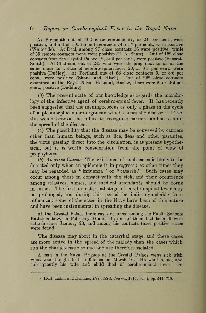 At Plymouth, out of 402 close contacts 97, or 24 per cent., were positive, and out of 1,056 remote contacts 74, or 7 per cent., were positive (Whiteside). At Deal, among 97 close contacts 16 were positive, while of 35 remote contacts none were positive (E. A. Shaw). Out of 122 close contacts from the Crystal Palace 12, or 9 per cent., were positive (Bassett- Smith). At Chatham, out of 243 who were sleeping next to or in the same mess as a case of cerebro-spinal fever, 20, or 8-5 per cent., were positive (Dudley). At Portland, out of 58 close contacts 5, or 8-6 per cent., were positive (Shand and Hitch). Out of 222 close contacts examined at the Royal Naval Hospital, Haslar, there were 2, or 0-9 per cent., positive (Dudding). (3) The present state of our knowledge as regards the morpho¬ logy of the infective agent of cerebro-spinal fever. It has recently been suggested that the meningococcus is only a phase in the cycle of a pleomorphic micro-organism which causes the disease.1 If so, this would bear on the failure to recognize carriers and so to limit the spread of the disease. (4) The possibility that the disease may be conveyed by carriers other than human beings, such as lice, fleas and other parasites, the virus passing direct into the circulation, is at present hypothe¬ tical, but it is worth consideration from the point of view of prophylaxis. (5) Abortive Cases.—The existence of such cases is likely to be detected only when an epidemic is in progress ; at other times they may be regarded as “ influenza ” or “ catarrh.” Such cases may occur among those in .contact with the sick, and their occurrence among relatives, nurses, and medical attendants should be borne in mind. The first or catarrhal stage of cerebro-spinal fever may be prolonged, and during this period be indistinguishable from influenza; some of the cases in the Navy have been of this nature and have been instrumental in spreading the disease. At the Crystal Palace three cases occurred among the Public Schools Battalion between February 10 and 14; one of them had been ill with catarrh since Januury 28, and among his contacts three positive cases were found. The disease may abort in the catarrhal stage, and these cases are more active in the spread of the malady than the cases which run the characteristic course and are therefore isolated. A man in the Naval Brigade at the Crystal Palace went sick with what was thought to be influenza on March 16. He went home, and subsequently his wife and child died of cerebro-spinal fever. On 1 Hort, Lakin and Benians, Brit. Med. Journ., 1915, vol. i, pp. 541, 715.