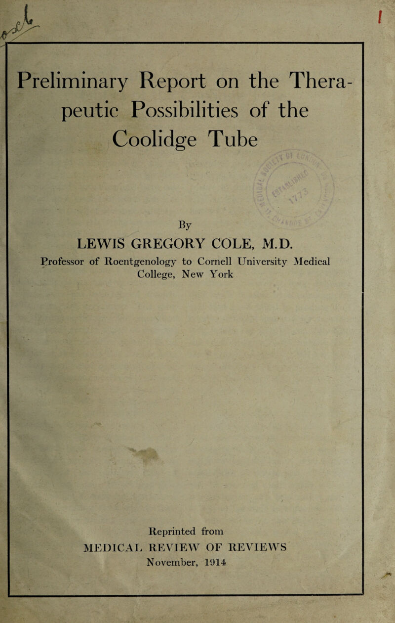 Preliminary Report on the Thera¬ peutic Possibilities of the Coolidge Tube By LEWIS GREGORY COLE, M.D. Professor of Roentgenology to Cornell University Medical College, New York Reprinted from MEDICAL REVIEW OF REVIEAVS November, 1914