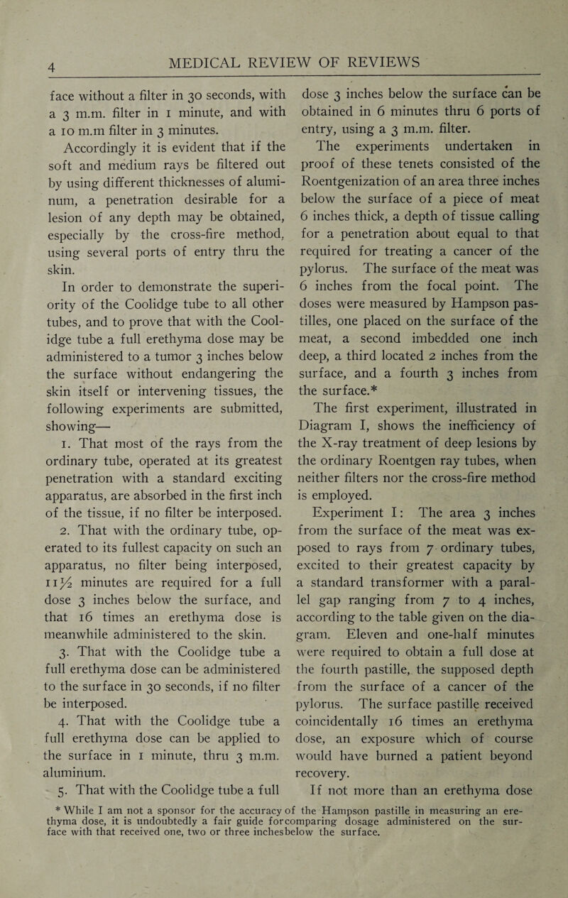 face without a filter in 30 seconds, with a 3 m.m. filter in 1 minute, and with a 10 m.m filter in 3 minutes. Accordingly it is evident that if the soft and medium rays be filtered out by using different thicknesses of alumi¬ num, a penetration desirable for a lesion of any depth may be obtained, especially by the cross-fire method, using several ports of entry thru the skin. In order to demonstrate the superi¬ ority of the Coolidge tube to all other tubes, and to prove that with the Cool¬ idge tube a full erethyma dose may be administered to a tumor 3 inches below the surface without endangering the skin itself or intervening tissues, the following experiments are submitted, showing— 1. That most of the rays from the ordinary tube, operated at its greatest penetration with a standard exciting apparatus, are absorbed in the first inch of the tissue, if no filter be interposed. 2. That with the ordinary tube, op¬ erated to its fullest capacity on such an apparatus, no filter being interposed, minutes are required for a full dose 3 inches below the surface, and that 16 times an erethyma dose is meanwhile administered to the skin. 3. That with the Coolidge tube a full erethyma dose can be administered to the surface in 30 seconds, if no filter be interposed. 4. That with the Coolidge tube a full erethyma dose can be applied to the surface in 1 minute, thru 3 m.m. aluminum. 5. That with the Coolidge tube a full dose 3 inches below the surface can be obtained in 6 minutes thru 6 ports of entry, using a 3 m.m. filter. The experiments undertaken in proof of these tenets consisted of the Roentgenization of an area three inches below the surface of a piece of meat 6 inches thick, a depth of tissue calling for a penetration about equal to that required for treating a cancer of the pylorus. The surface of the meat was 6 inches from the focal point. The doses were measured by Hampson pas¬ tilles, one placed on the surface of the meat, a second imbedded one inch deep, a third located 2 inches from the surface, and a fourth 3 inches from the surface.* The first experiment, illustrated in Diagram I, shows the inefficiency of the X-ray treatment of deep lesions by the ordinary Roentgen ray tubes, when neither filters nor the cross-fire method is employed. Experiment I: The area 3 inches from the surface of the meat was ex¬ posed to rays from 7 ordinary tubes, excited to their greatest capacity by a standard transformer with a paral¬ lel gap ranging from 7 to 4 inches, according to the table given on the dia¬ gram. Eleven and one-half minutes were required to obtain a full dose at the fourth pastille, the supposed depth from the surface of a cancer of the pylorus. The surface pastille received coincidentally 16 times an erethyma dose, an exposure which of course would have burned a patient beyond recovery. If not more than an erethyma dose * While I am not a sponsor for the accuracy of the Hampson pastille in measuring an ere¬ thyma dose, it is undoubtedly a fair guide for comparing dosage administered on the sur¬ face with that received one, two or three inchesbelow the surface.