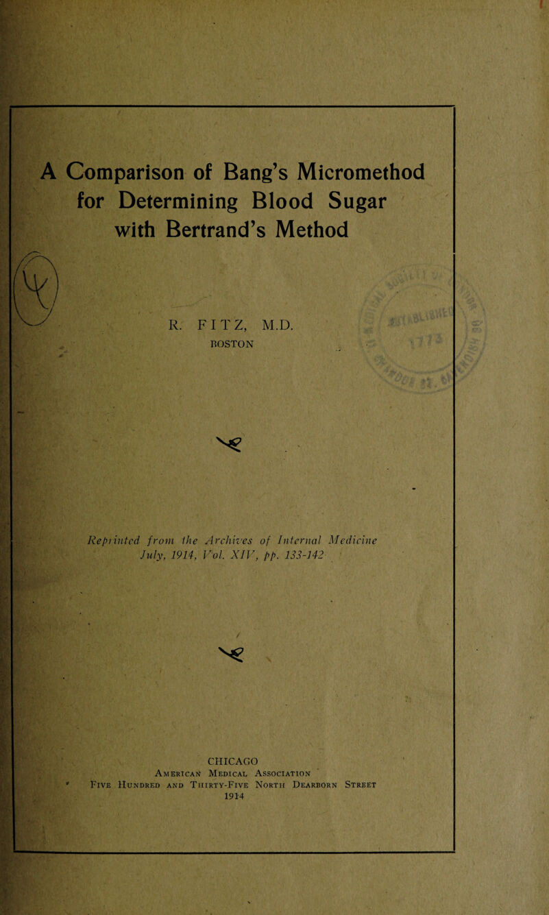 A Comparison of Bang’s Micromethod for Determining Blood Sugar with Bertrand’s Method R. FIT Z, M.D. BOSTON Reprinted from the Archives of Internal Medicine July, 1914, Vol. XIV, pp. 133-142 CHICAGO American Medical Association Five Hundred and Thirty-Five North Dearborn Street 1914
