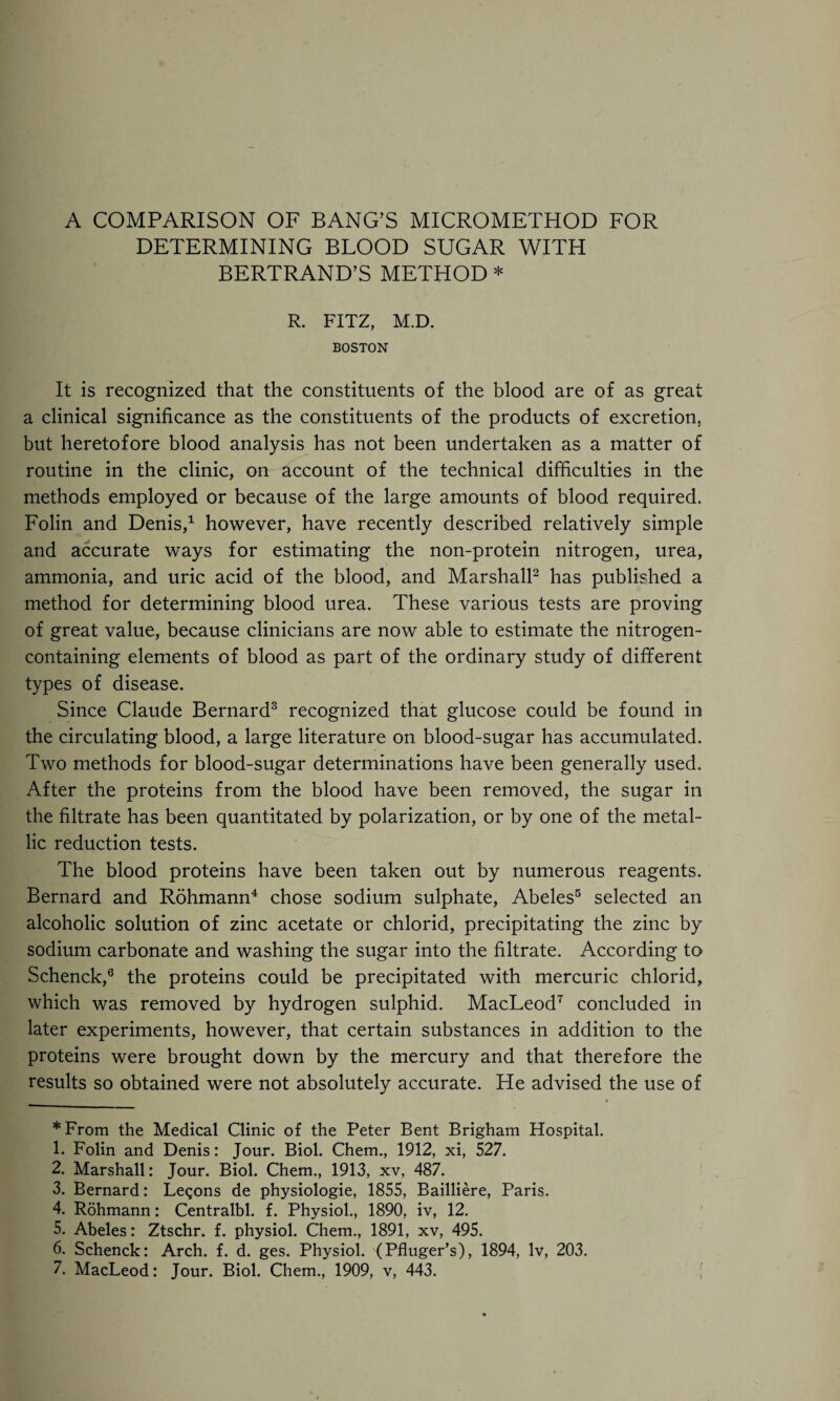 DETERMINING BLOOD SUGAR WITH BERTRAND’S METHOD * R. FITZ, M.D. BOSTON It is recognized that the constituents of the blood are of as great a clinical significance as the constituents of the products of excretion, but heretofore blood analysis has not been undertaken as a matter of routine in the clinic, on account of the technical difficulties in the methods employed or because of the large amounts of blood required. Folin and Denis,* 1 however, have recently described relatively simple and accurate ways for estimating the non-protein nitrogen, urea, ammonia, and uric acid of the blood, and Marshall2 has published a method for determining blood urea. These various tests are proving of great value, because clinicians are now able to estimate the nitrogen- containing elements of blood as part of the ordinary study of different types of disease. Since Claude Bernard3 recognized that glucose could be found in the circulating blood, a large literature on blood-sugar has accumulated. Two methods for blood-sugar determinations have been generally used. After the proteins from the blood have been removed, the sugar in the filtrate has been quantitated by polarization, or by one of the metal¬ lic reduction tests. The blood proteins have been taken out by numerous reagents. Bernard and Rohmann4 chose sodium sulphate, Abeles5 selected an alcoholic solution of zinc acetate or chlorid, precipitating the zinc by sodium carbonate and washing the sugar into the filtrate. According to Schenck,6 the proteins could be precipitated with mercuric chlorid, which was removed by hydrogen sulphid. MacLeod7 concluded in later experiments, however, that certain substances in addition to the proteins were brought down by the mercury and that therefore the results so obtained were not absolutely accurate. He advised the use of * From the Medical Clinic of the Peter Bent Brigham Hospital. 1. Folin and Denis: Jour. Biol. Chem., 1912, xi, 527. 2. Marshall: Jour. Biol. Chem., 1913, xv, 487. 3. Bernard: Legons de physiologie, 1855, Bailliere, Paris. 4. Rohmann: Centralbl. f. Physiol., 1890, iv, 12. 5. Abeles: Ztschr. f. physiol. Chem., 1891, xv, 495. 6. Schenck: Arch. f. d. ges. Physiol. (Pfluger’s), 1894, lv, 203.