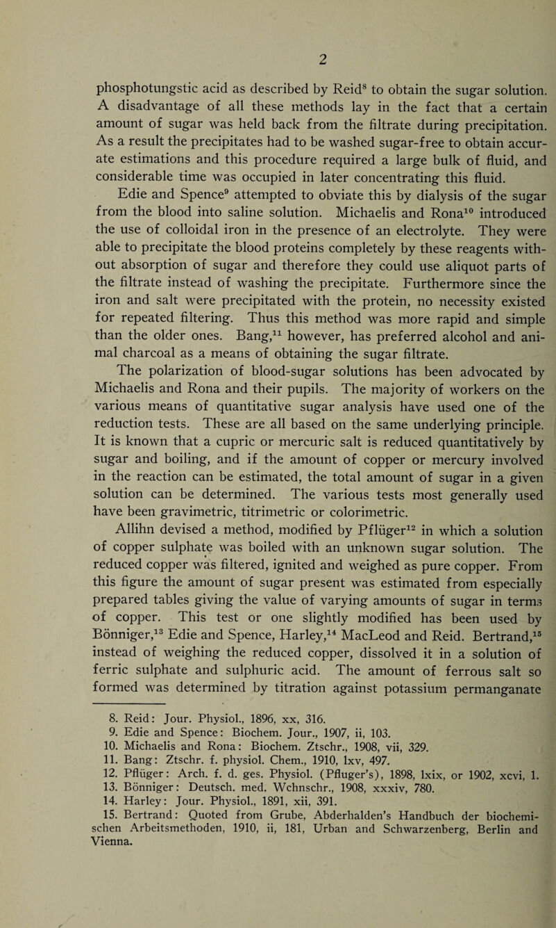 phosphotungstic acid as described by Reid8 to obtain the sugar solution. A disadvantage of all these methods lay in the fact that a certain amount of sugar was held back from the filtrate during precipitation. As a result the precipitates had to be washed sugar-free to obtain accur¬ ate estimations and this procedure required a large bulk of fluid, and considerable time was occupied in later concentrating this fluid. Edie and Spence9 attempted to obviate this by dialysis of the sugar from the blood into saline solution. Michaelis and Rona10 introduced the use of colloidal iron in the presence of an electrolyte. They were able to precipitate the blood proteins completely by these reagents with¬ out absorption of sugar and therefore they could use aliquot parts of the filtrate instead of washing the precipitate. Furthermore since the iron and salt were precipitated with the protein, no necessity existed for repeated filtering. Thus this method was more rapid and simple than the older ones. Bang,* 11 however, has preferred alcohol and ani¬ mal charcoal as a means of obtaining the sugar filtrate. The polarization of blood-sugar solutions has been advocated by Michaelis and Rona and their pupils. The majority of workers on the various means of quantitative sugar analysis have used one of the reduction tests. These are all based on the same underlying principle. It is known that a cupric or mercuric salt is reduced quantitatively by sugar and boiling, and if the amount of copper or mercury involved in the reaction can be estimated, the total amount of sugar in a given solution can be determined. The various tests most generally used have been gravimetric, titrimetric or colorimetric. Allihn devised a method, modified by Pfliiger12 in which a solution of copper sulphate was boiled with an unknown sugar solution. The reduced copper was filtered, ignited and weighed as pure copper. From this figure the amount of sugar present was estimated from especially prepared tables giving the value of varying amounts of sugar in terms of copper. This test or one slightly modified has been used by Bonniger,13 Edie and Spence, Harley,14 MacLeod and Reid. Bertrand,15 instead of weighing the reduced copper, dissolved it in a solution of ferric sulphate and sulphuric acid. The amount of ferrous salt so formed was determined by titration against potassium permanganate 8. Reid: Jour. Physiol., 1896, xx, 316. 9. Edie and Spence: Biochem. Jour., 1907, ii, 103. 10. Michaelis and Rona: Biochem. Ztschr., 1908, vii, 329. 11. Bang: Ztschr. f. physiol. Chem., 1910, lxv, 497. 12. Pfliiger: Arch. f. d. ges. Physiol. (Pfluger’s), 1898, lxix, or 1902, xcvi, 1. 13. Bonniger: Deutsch. med. Wchnschr., 1908, xxxiv, 780. 14. Harley: Jour. Physiol., 1891, xii, 391. 15. Bertrand: Quoted from Grube, Abderhalden’s Handbuch der biochemi- schen Arbeitsmethoden, 1910, ii, 181, Urban and Schwarzenberg, Berlin and Vienna.