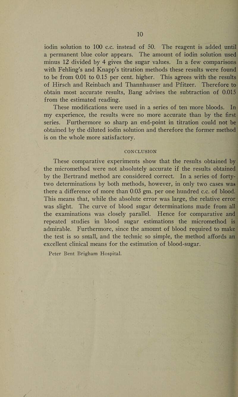 iodin solution to 100 c.c. instead of 50. The reagent is added until a permanent blue color appears. The amount of iodin solution used minus 12 divided by 4 gives the sugar values. In a few comparisons with Fehling’s and Knapp’s titration methods these results were found to be from 0.01 to 0.15 per cent, higher. This agrees with the results of Hirsch and Reinbach and Thannhauser and Pfitzer. Therefore to obtain most accurate results, Bang advises the subtraction of 0.015 from the estimated reading. These modifications were used in a series of ten more bloods. In my experience, the results were no more accurate than by the first series. Furthermore so sharp an end-point in titration could not be obtained by the diluted iodin solution and therefore the former method is on the whole more satisfactory. CONCLUSION These comparative experiments show that the results obtained by the micromethod were not absolutely accurate if the results obtained by the Bertrand method are considered correct. In a series of forty- two determinations by both methods, however, in only two cases was there a difference of more than 0.03 gm. per one hundred c.c. of blood. This means that, while the absolute error was large, the relative error was slight. The curve of blood sugar determinations made from all the examinations was closely parallel. Hence for comparative and repeated studies in blood sugar estimations the micromethod is admirable. Furthermore, since the amount of blood required to make the test is so small, and the technic so simple, the method affords an excellent clinical means for the estimation of blood-sugar. Peter Bent Brigham Hospital.