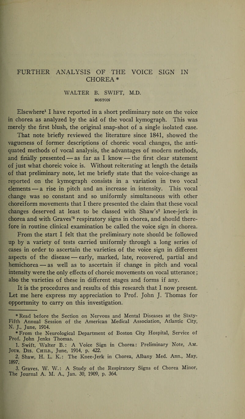 CHOREA * WALTER B. SWIFT, M.D. BOSTON Elsewhere* 1 I have reported in a short preliminary note on the voice in chorea as analyzed by the aid of the vocal kymograph. This was merely the first blush, the original snap-shot of a single isolated case. That note briefly reviewed the literature since 1841, showed the vagueness of former descriptions of choreic vocal changes, the anti¬ quated methods of vocal analysis, the advantages of modern methods, and finally presented — as far as I know — the first clear statement of just what choreic voice is. Without reiterating at length the details of that preliminary note, let me briefly state that the voice-change as reported on the kymograph consists in a variation in two vocal elements — a rise in pitch and an increase in intensity. This vocal change was so constant and so uniformly simultaneous with other choreiform movements that I there presented the claim that these vocal changes deserved at least to be classed with Shaw’s2 knee-jerk in chorea and with Graves’3 respiratory signs in chorea, and should there¬ fore in routine clinical examination be called the voice sign in chorea. From the start I felt that the preliminary note should be followed up by a variety of tests carried uniformly through a long series of cases in order to ascertain the varieties of the voice sign in different aspects of the disease — early, marked, late, recovered, partial and hemichorea — as well as to ascertain if change in pitch and vocal intensity were the only effects of choreic movements on vocal utterance; also the varieties of these in different stages and forms if any. It is the procedures and results of this research that I now present. Let me here express my appreciation to Prof. John J. Thomas for opportunity to carry on this investigation. * Read before the Section on Nervous and Mental Diseases at the Sixty- Fifth Annual Session of the American Medical Association, Atlantic City, N. J., June, 1914. *From the Neurological Department of Boston City Hospital, Service of Prof. John Jenks Thomas. 1. Swift, Walter B.: A Voice Sign in Chorea: Preliminary Note, Am. Jour. Dis. Child., June, 1914, p. 422. 2. Shaw, H. L. K.: The Knee-Jerk in Chorea, Albany Med. Ann., May, 1897. 3. Graves, W. W.: A Study of the Respiratory Signs of Chorea Minor, The Journal A. M. A., Jan. 30, 1909, p. 364.