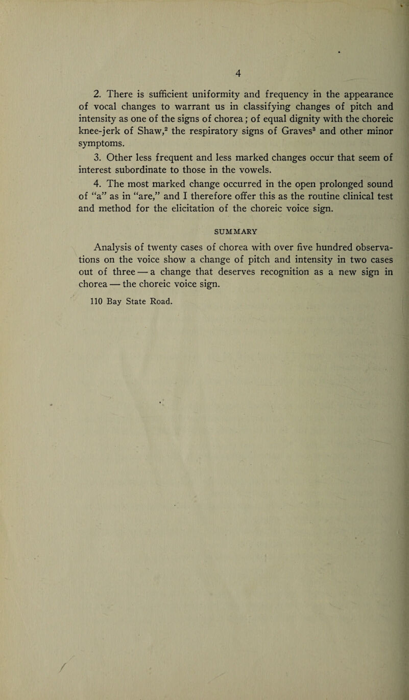 2. There is sufficient uniformity and frequency in the appearance of vocal changes to warrant us in classifying changes of pitch and intensity as one of the signs of chorea; of equal dignity with the choreic knee-jerk of Shaw,2 the respiratory signs of Graves3 and other minor symptoms. 3. Other less frequent and less marked changes occur that seem of interest subordinate to those in the vowels. 4. The most marked change occurred in the open prolonged sound of “a” as in “are,” and I therefore offer this as the routine clinical test and method for the elicitation of the choreic voice sign. SUMMARY Analysis of twenty cases of chorea with over five hundred observa¬ tions on the voice show a change of pitch and intensity in two cases out of three — a change that deserves recognition as a new sign in chorea — the choreic voice sign. 110 Bay State Road. ' r-