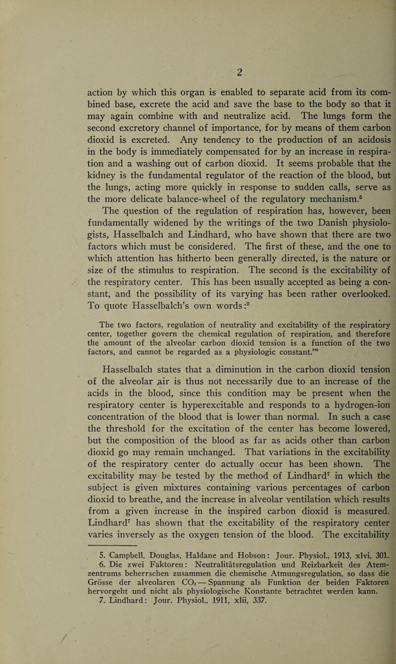 action by which this organ is enabled to separate acid from its com¬ bined base, excrete the acid and save the base to the body so that it may again combine with and neutralize acid. The lungs form the second excretory channel of importance, for by means of them carbon dioxid is excreted. Any tendency to the production of an acidosis in the body is immediately compensated for by an increase in respira¬ tion and a washing out of carbon dioxid. It seems probable that the kidney is the fundamental regulator of the reaction of the blood, but the lungs, acting more quickly in response to sudden calls, serve as the more delicate balance-wheel of the regulatory mechanism.5 The question of the regulation of respiration has, however, been fundamentally widened by the writings of the two Danish physiolo¬ gists, Hasselbalch and Lindhard, who have shown that there are two factors which must be considered. The first of these, and the one to which attention has hitherto been generally directed, is the nature or size of the stimulus to respiration. The second is the excitability of the respiratory center. This has been usually accepted as being a con¬ stant, and the possibility of its varying has been rather overlooked. To quote Hasselbalch’s own words:2 • The two factors, regulation of neutrality and excitability of the respiratory center, together govern the chemical regulation of respiration, and therefore the amount of the alveolar carbon dioxid tension is a function of the two factors, and cannot be regarded as a physiologic constant.”6 Hasselbalch states that a diminution in the carbon dioxid tension of the alveolar .air is thus not necessarily due to an increase of the acids in the blood, since this condition may be present when the respiratory center is hyperexcitable and responds to a hydrogen-ion concentration of the blood that is lower than normal. In such a case the threshold for the excitation of the center has become lowered, but the composition of the blood as far as acids other than carbon dioxid go may remain unchanged. That variations in the excitability of the respiratory center do actually occur has been shown. The excitability may be tested by the method of Lindhard7 in which the subject is given mixtures containing various percentages of carbon dioxid to breathe, and the increase in alveolar ventilation which results from a given increase in the inspired carbon dioxid is measured. Lindhard7 has shown that the excitability of the respiratory center varies inversely as the oxygen tension of the blood. The excitability 5. Campbell, Douglas, Haldane and Hobson: Jour. Physiol., 1913, xlvi, 301. 6. Die zwei Faktoren: Neutralitatsregulation und Reizbarkeit des Atem- zentrums beherrschen zusammen die chemische Atmungsregulation, so dass die Grosse der alveolaren C02—Spannung als Funktion der beiden Faktoren hervorgeht und nicht als physiologische Konstante betrachtet werden kann. 7. Lindhard: Jour. Physiol., 1911, xlii, 337.