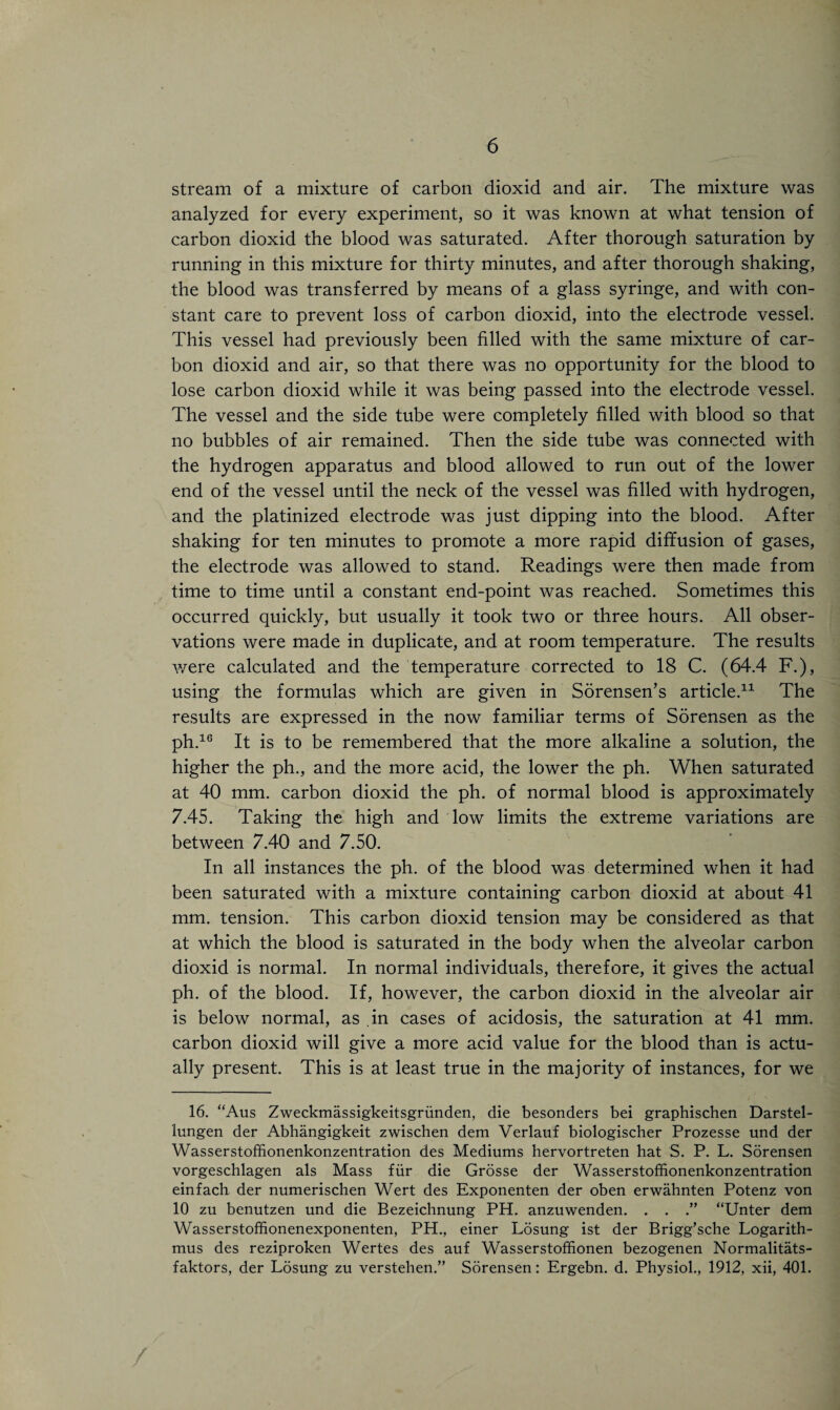 stream of a mixture of carbon dioxid and air. The mixture was analyzed for every experiment, so it was known at what tension of carbon dioxid the blood was saturated. After thorough saturation by running in this mixture for thirty minutes, and after thorough shaking, the blood was transferred by means of a glass syringe, and with con¬ stant care to prevent loss of carbon dioxid, into the electrode vessel. This vessel had previously been filled with the same mixture of car¬ bon dioxid and air, so that there was no opportunity for the blood to lose carbon dioxid while it was being passed into the electrode vessel. The vessel and the side tube were completely filled with blood so that no bubbles of air remained. Then the side tube was connected with the hydrogen apparatus and blood allowed to run out of the lower end of the vessel until the neck of the vessel was filled with hydrogen, and the platinized electrode was just dipping into the blood. After shaking for ten minutes to promote a more rapid diffusion of gases, the electrode was allowed to stand. Readings were then made from time to time until a constant end-point was reached. Sometimes this occurred quickly, but usually it took two or three hours. All obser¬ vations were made in duplicate, and at room temperature. The results were calculated and the temperature corrected to 18 C. (64.4 F.), using the formulas which are given in Sorensen’s article.11 The results are expressed in the now familiar terms of Sorensen as the ph.16 It is to be remembered that the more alkaline a solution, the higher the ph., and the more acid, the lower the ph. When saturated at 40 mm. carbon dioxid the ph. of normal blood is approximately 7.45. Taking the high and low limits the extreme variations are between 7.40 and 7.50. In all instances the ph. of the blood was determined when it had been saturated with a mixture containing carbon dioxid at about 41 mm. tension. This carbon dioxid tension may be considered as that at which the blood is saturated in the body when the alveolar carbon dioxid is normal. In normal individuals, therefore, it gives the actual ph. of the blood. If, however, the carbon dioxid in the alveolar air is below normal, as in cases of acidosis, the saturation at 41 mm. carbon dioxid will give a more acid value for the blood than is actu¬ ally present. This is at least true in the majority of instances, for we 16. “Aus Zweckmassigkeitsgriinden, die besonders bei graphischen Darstel- lungen der Abhangigkeit zwischen dem Verlauf biologischer Prozesse und der Wasserstoffionenkonzentration des Mediums hervortreten hat S. P. L. Sorensen vorgeschlagen als Mass fiir die Grosse der Wasserstoffionenkonzentration einfach der numerischen Wert des Exponenten der oben erwahnten Potenz von 10 zu benutzen und die Bezeichnung PH. anzuwenden. . . .” “Unter dem Wasserstoffionenexponenten, PH., einer Losung ist der Brigg’sche Logarith- mus des reziproken Wertes des auf Wasserstoffionen bezogenen Normalitats- faktors, der Losung zu verstehen.” Sorensen: Ergebn. d. Physiol., 1912, xii, 401.