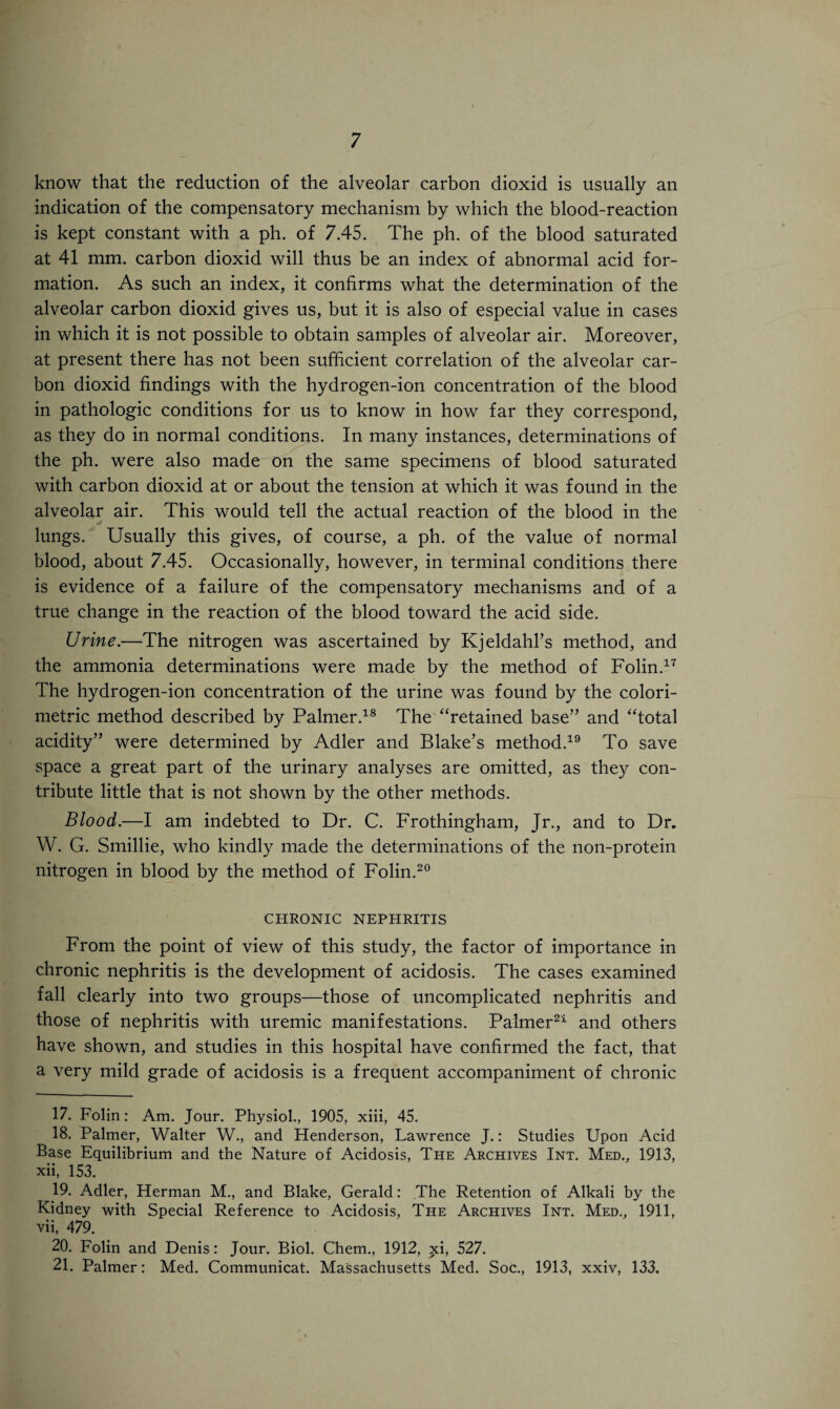 know that the reduction of the alveolar carbon dioxid is usually an indication of the compensatory mechanism by which the blood-reaction is kept constant with a ph. of 7.45. The ph. of the blood saturated at 41 mm. carbon dioxid will thus be an index of abnormal acid for¬ mation. As such an index, it confirms what the determination of the alveolar carbon dioxid gives us, but it is also of especial value in cases in which it is not possible to obtain samples of alveolar air. Moreover, at present there has not been sufficient correlation of the alveolar car¬ bon dioxid findings with the hydrogen-ion concentration of the blood in pathologic conditions for us to know in how far they correspond, as they do in normal conditions. In many instances, determinations of the ph. were also made on the same specimens of blood saturated with carbon dioxid at or about the tension at which it was found in the alveolar air. This would tell the actual reaction of the blood in the lungs. Usually this gives, of course, a ph. of the value of normal blood, about 7.45. Occasionally, however, in terminal conditions there is evidence of a failure of the compensatory mechanisms and of a true change in the reaction of the blood toward the acid side. Urine.—The nitrogen was ascertained by Kjeldahl’s method, and the ammonia determinations were made by the method of Folin.17 The hydrogen-ion concentration of the urine was found by the colori¬ metric method described by Palmer.18 The “retained base” and “total acidity” were determined by Adler and Blake’s method.19 To save space a great part of the urinary analyses are omitted, as they con¬ tribute little that is not shown by the other methods. Blood.—I am indebted to Dr. C. Frothingham, Jr., and to Dr. W. G. Smillie, who kindly made the determinations of the non-protein nitrogen in blood by the method of Folin.20 CHRONIC NEPHRITIS From the point of view of this study, the factor of importance in chronic nephritis is the development of acidosis. The cases examined fall clearly into two groups—those of uncomplicated nephritis and those of nephritis with uremic manifestations. Palmer21 and others have shown, and studies in this hospital have confirmed the fact, that a very mild grade of acidosis is a frequent accompaniment of chronic 17. Folin: Am. Jour. Physiol., 1905, xiii, 45. 18. Palmer, Walter W., and Henderson, Lawrence J.: Studies Upon Acid Base Equilibrium and the Nature of Acidosis, The Archives Int. Med., 1913, xii, 153. 19. Adler, Herman M., and Blake, Gerald: The Retention of Alkali by the Kidney with Special Reference to Acidosis, The Archives Int. Med., 1911, vii, 479. 20. Folin and Denis: Jour. Biol. Chem., 1912, xi, 527. 21. Palmer: Med. Communicat. Massachusetts Med. Soc., 1913, xxiv, 133.