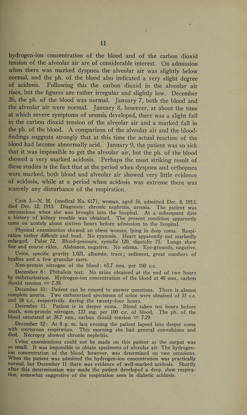 hydrogen-ion concentration of the blood and of the carbon dioxid tension of the alveolar air are of considerable interest. On admission when there was marked dyspnea the alveolar air was slightly below normal, and the ph. of the blood also indicated a very slight degree of acidosis. Following this the carbon dioxid in the alveolar air rises, but the figures are rather irregular and slightly low. December 26, the ph. of the blood was normal. January 7, both the blood and the alveolar air were normal. January 8, however, at about the time at which severe symptoms of uremia developed, there was a slight fall in the carbon dioxid tension of the alveolar air and a marked fall in / the ph. of the blood. A comparison of the alveolar air and the blood- findings suggests strongly that at this time the actual reaction of the blood had become abnormally acid. January 9, the patient was so sick that it was impossible to get the alveolar air, but the ph. of the blood showed a very marked acidosis. Perhaps the most striking result of these studies is the fact that at the period when dyspnea and orthopnea were marked, both blood and alveolar air showed very little evidence of acidosis, while at a period when acidosis was extreme there was scarcely any disturbance of the respiration. Case 3.—N. H. (medical No. 617), woman, aged 56, admitted Dec. 8, 1913, died Dec. 12, 1913. Diagnosis: chronic nephritis, uremia. The patient was unconscious when she was brought into the hospital. At a subsequent date a history of kidney trouble was obtained. The present condition apparently came on acutely about sixteen hours before admission to the hospital. Physical examination showed an obese woman, lying in deep coma. Respi¬ ration rather difficult and loud. No cyanosis. Heart apparently not markedly enlarged. Pulse 72. Blood-pressure, systolic' 120, diastolic 75. Lungs show fine and coarse rales. Abdomen, negative. No edema. Eye-grounds, negative. Urine, specific gravity 1.021, albumin, trace; sediment, great numbers of hyaline and a few granular casts. Non-protein nitrogen of the blood: 65.7 mm. per 100 c.c. December 8: Phthalein test. No urine obtained at the end of two hours by catheterization. Hydrogen-ion concentration of the blood at 40 mm., carbon dioxid tension = 7.39. December 10: Patient can be roused to answer questions. There is almost complete anuria. Two catheterized specimens of urine were obtained of 35 c.c. and 18 c.c., respectively, during the twenty-four hours. December 11. Patient is in deeper coma. Blood taken ten hours before death, non-protein nitrogen, 133 mg. per 100 c.c. of blood. The ph. of the blood saturated at 38.7 mm., carbon dioxid tension = 7.29. December 12: At 8 p. m. last evening the patient lapsed into deeper coma with stertorous respiration. This morning she had general convulsions and died. Necropsy showed chronic nephritis. Urine examinations could not be made on this patient as the output was so small. It was impossible to obtain specimens of alveolar air. The hydrogen- ion concentration of the blood, however, was determined on two occasions. When the patient was admitted the hydrogen-ion concentration was practically normal, but December 11 there was evidence of well-marked acidosis. Shortly after this determination was made the patient developed a deep, slow respira¬ tion, somewhat suggestive of the respiration seen in diabetic acidosis.
