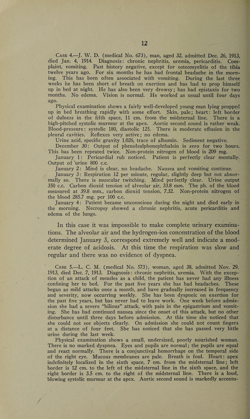 Case 4.—J. W. D. (medical No. 673), man, aged 32, admitted Dec. 26, 1913, died Jan. 4, 1914. Diagnosis: chronic nephritis, uremia, pericarditis. Com¬ plaint, vomiting. Past history negative, except for osteomyelitis of the tibia twelve years ago. For six months he has had frontal headache in the morn¬ ing. This has been often associated with vomiting. During the last three weeks he has been short of breath on exertion and has had to prop himself up in bed at night. He has also been very drowsy; has had epistaxis for two months. No edema. Vision is normal. He worked as usual until four days ago. Physical examination shows a fairly well-developed young man lying propped up in bed breathing rapidly with some effort. Skin, pale; heart: left border of dulness in the fifth space, 11 cm. from the midsternal line. There is a high-pitched systolic murmur at the apex. Aortic second sound is rather weak. Blood-pressure: systolic 180, diastolic 125. There is moderate effusion in the pleural cavities. Reflexes very active; no edema. Urine acid, specific gravity 1.026, trace of albumin. Sediment negative. December 30: Output of phenolsulphonephthalein is zero for two hours. This has been repeated twice. Non-protein nitrogen of blood is 209 mg. January 1: Pericardial rub noticed. Patient is perfectly clear mentally. Output of urine 800 c.c. January 2: Mind is clear, no headache. Nausea and vomiting continue. January 3: Respiration 12 per minute, regular, slightly deep but not abnor¬ mally so. There is muscular twitching. Mind perfectly clear. Urine output 350 c.c. Carbon dioxid tension of alveolar air, 33.8 mm. The ph. of the blood measured at 39.8 mm., carbon dioxid tension, 7.32. Non-protein nitrogen of the blood 285.7 mg. per 100 c.c. January 4: Patient became unconscious during the night and died early in the morning. Necropsy showed a chronic nephritis, acute pericarditis and edema of the lungs. In this case it was impossible to make complete urinary examina¬ tions. The alveolar air and the hydrogen-ion concentration of the blood determined January 3, correspond extremely well and indicate a mod¬ erate degree of acidosis. At this time the respiration was slow and regular and there was no evidence of dyspnea. Case 5.—L. C. M. (medical No. 573), woman, aged 38, admitted Nov. 29, 1913, died Dec. 7, 1913. Diagnosis: chronic nephritis, uremia. With the excep¬ tion of an attack of measles as a child, the patient has never had any illness confining her to bed. For the past five years she has had headaches. These began as mild attacks once a month, and have gradually increased in frequency and severity, now occurring weekly. She has been dyspneic on exertion for the past five years, but has never had to leave work. One week before admis¬ sion she had a severe “bilious” attack, with pain in the epigastrium and vomit¬ ing. She has had continued nausea since the onset of this attack, but no other disturbance until three days before admission. At this time she noticed that she could not see objects clearly. On admission she could not count fingers at a distance of four feet. She has noticed that she has passed very little urine during the last week. Physical examination shows a small, undersized, poorly nourished woman. There is no marked dyspnea. Eyes and pupils are normal; the pupils are equal and react normally. There is a conjunctival hemorrhage on the temporal side of the right eye. Mucous membranes are pale. Breath is foul. Heart: apex indefinitely localized in the sixth space, 7 cm. from the midsternal line; left border is 12 cm. to the left of the midsternal line in the sixth space, and the right border is 3.5 cm. to the right of the midsternal line. There is a loud, blowing systolic murmur at the apex. Aortic second sound is markedly accentu- /