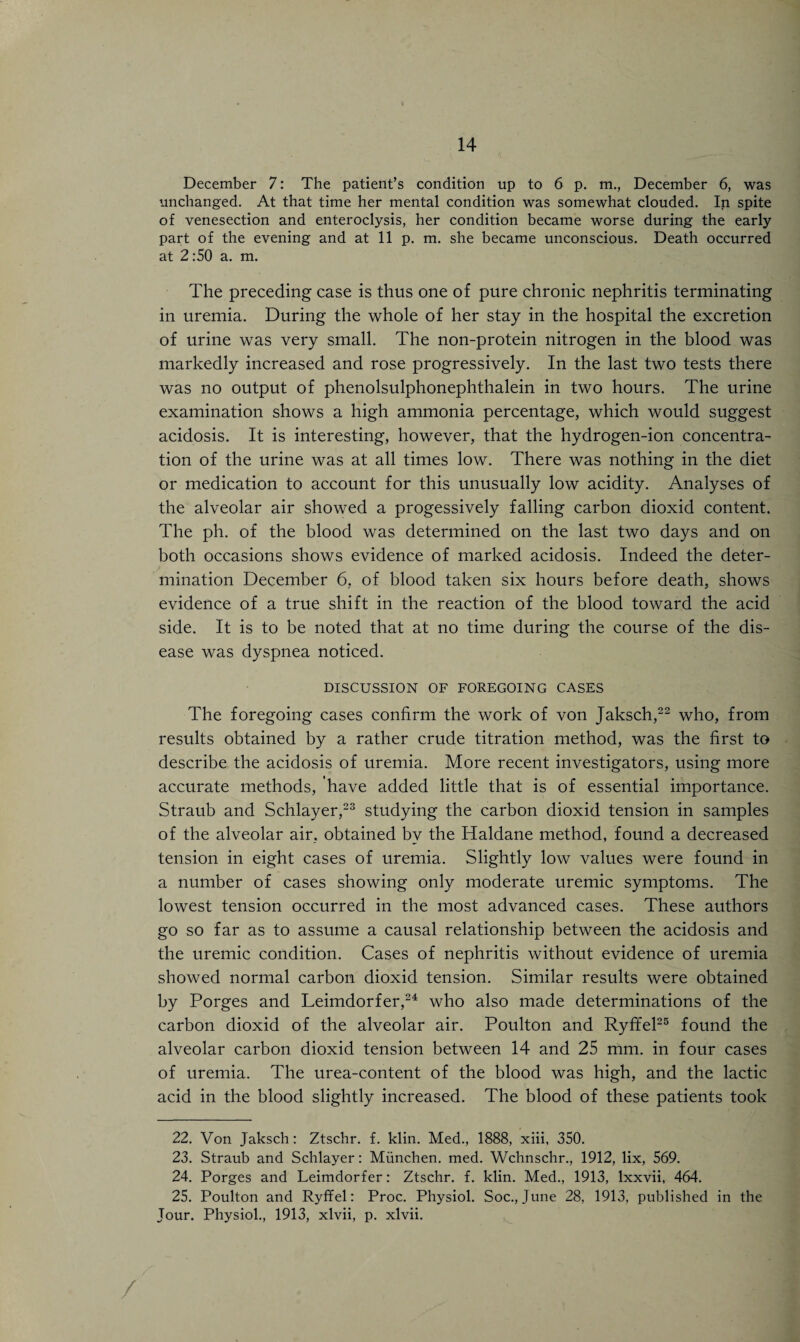 December 7: The patient’s condition up to 6 p. m., December 6, was unchanged. At that time her mental condition was somewhat clouded. In spite of venesection and enteroclysis, her condition became worse during the early part of the evening and at 11 p. m. she became unconscious. Death occurred at 2:50 a. m. The preceding case is thus one of pure chronic nephritis terminating in uremia. During the whole of her stay in the hospital the excretion of urine was very small. The non-protein nitrogen in the blood was markedly increased and rose progressively. In the last two tests there was no output of phenolsulphonephthalein in two hours. The urine examination shows a high ammonia percentage, which would suggest acidosis. It is interesting, however, that the hydrogen-ion concentra¬ tion of the urine was at all times low. There was nothing in the diet or medication to account for this unusually low acidity. Analyses of the alveolar air showed a progessively falling carbon dioxid content. The ph. of the blood was determined on the last two days and on both occasions shows evidence of marked acidosis. Indeed the deter¬ mination December 6, of blood taken six hours before death, shows evidence of a true shift in the reaction of the blood toward the acid side. It is to be noted that at no time during the course of the dis¬ ease was dyspnea noticed. DISCUSSION OF FOREGOING CASES The foregoing cases confirm the work of von Jaksch,22 who, from results obtained by a rather crude titration method, was the first to describe the acidosis of uremia. More recent investigators, using more accurate methods, have added little that is of essential importance. Straub and Schlayer,23 studying the carbon dioxid tension in samples of the alveolar air, obtained by the Haldane method, found a decreased tension in eight cases of uremia. Slightly low values were found in a number of cases showing only moderate uremic symptoms. The lowest tension occurred in the most advanced cases. These authors go so far as to assume a causal relationship between the acidosis and the uremic condition. Cases of nephritis without evidence of uremia showed normal carbon dioxid tension. Similar results were obtained by Porges and Leimdorfer,24 who also made determinations of the carbon dioxid of the alveolar air. Poulton and Ryffel25 found the alveolar carbon dioxid tension between 14 and 25 mm. in four cases of uremia. The urea-content of the blood was high, and the lactic acid in the blood slightly increased. The blood of these patients took 22. Von Jaksch: Ztschr. f. klin. Med., 1888, xiii, 350. 23. Straub and Schlayer: Miinchen. med. Wchnschr., 1912, lix, 569. 24. Porges and Leimdorfer: Ztschr. f. klin. Med., 1913, lxxvii, 464. 25. Poulton and Ryffel: Proc. Physiol. Soc., June 28, 1913, published in the Jour. Physiol., 1913, xlvii, p. xlvii. /