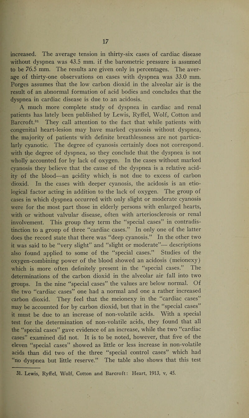 increased. The average tension in thirty-six cases of cardiac disease without dyspnea was 43.5 mm. if the barometric pressure is assumed to be 76.5 mm. The results are given only in percentages. The aver¬ age of thirty-one observations on cases with dyspnea was 33.0 mm. Porges assumes that the low carbon dioxid in the alveolar air is the result of an abnormal formation of acid bodies and concludes that the dyspnea in cardiac disease is due to an acidosis. A much more complete study of dyspnea in cardiac and renal patients has lately been published by Lewis, Ryffel, Wolf, Cotton and Barcroft.31 They call attention to the fact that while patients with congenital heart-lesion may have marked cyanosis without dyspnea, the majority of patients with definite breathlessness are not particu¬ larly cyanotic. The degree of cyanosis certainly does not correspond with the degree of dyspnea, so they conclude that the dyspnea is not wholly accounted for by lack of oxygen. In the cases without marked cyanosis they believe that the cause of the dyspnea is a relative acid¬ ity of the blood—an acidity which is not due to excess of carbon dioxid. In the cases with deeper cyanosis, the acidosis is an etio¬ logical factor acting in addition to the lack of oxygen. The group of cases in which dyspnea occurred with only slight or moderate cyanosis were for the most part those in elderly persons with enlarged hearts, with or without valvular disease, often with arteriosclerosis or renal involvement. This group they term the “special cases” in contradis¬ tinction to a group of three “cardiac cases.” In only one of the latter does the record state that there was “deep cyanosis.” In the other two it was said to be “very slight” and “slight or moderate”— descriptions also found applied to some of the “special cases.” Studies of the oxygen-combining power of the blood showed an acidosis (meionexy) which is more often definitely present in the “special cases.” The determinations of the carbon dioxid in the alveolar air fall into two groups. In the nine “special cases” the values are below normal. Of the two “cardiac cases” one had a normal and one a rather increased carbon dioxid. They feel that the meionexy in the “cardiac cases” may be accounted for by carbon dioxid, but that in the “special cases” it must be due to an increase of non-volatile acids. With a special test for the determination of non-volatile acids, they found that all the “special cases” gave evidence of an increase, while the two “cardiac cases” examined did not. It is to be noted, however, that five of the eleven “special cases” showed as little or less increase in non-volatile acids than did two of the three “special control cases” which had “no dyspnea but little reserve.” The table also shows that this test 31. Lewis, Ryffel, Wolf, Cotton and Barcroft: Heart, 1913, v, 45.