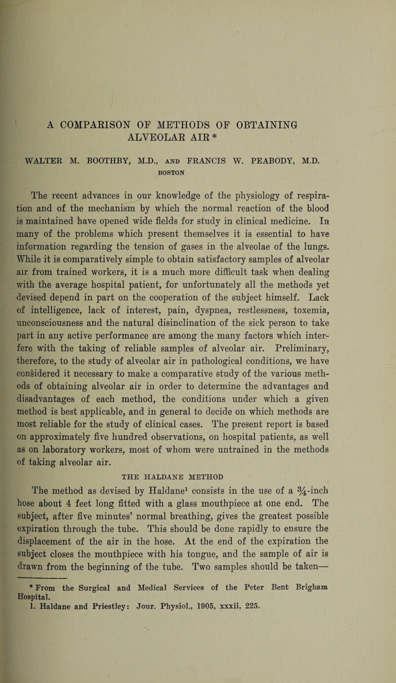 A COMPARISON OF METHODS OF OBTAINING ALVEOLAR AIR * WALTER M. BOOTHBY, M.D., and FRANCIS W. PEABODY, M.D. BOSTON The recent advances in our knowledge of the physiology of respira¬ tion and of the mechanism by which the normal reaction of the blood is maintained have opened wide fields for study in clinical medicine. In many of the problems which present themselves it is essential to have information regarding the tension of gases in the alveolae of the lungs. While it is comparatively simple to obtain satisfactory samples of alveolar air from trained workers, it is a much more difficult task when dealing with the average hospital patient, for unfortunately all the methods yet devised depend in part on the cooperation of the subject himself. Lack of intelligence, lack of interest, pain, dyspnea, restlessness, toxemia, unconsciousness and the natural disinclination of the sick person to take part in any active performance are among the many factors which inter¬ fere with the taking of reliable samples of alveolar air. Preliminary, therefore, to the study of alveolar air in pathological conditions, we have considered it necessary to make a comparative study of the various meth¬ ods of obtaining alveolar air in order to determine the advantages and disadvantages of each method, the conditions under which a given method is best applicable, and in general to decide on which methods are most reliable for the study of clinical cases. The present report is based on approximately five hundred observations, on hospital patients, as well as on laboratory workers, most of whom were untrained in the methods of taking alveolar air. THE HALDANE METHOD The method as devised by Haldane* 1 consists in the use of a %-inch hose about 4 feet long fitted with a glass mouthpiece at one end. The subject, after five minutes’ normal breathing, gives the greatest possible expiration through the tube. This should be done rapidly to ensure the displacement of the air in the hose. At the end of the expiration the subject closes the mouthpiece with his tongue, and the sample of air is drawn from the beginning of the tube. Two samples should be taken— * From the Surgical and Medical Services of the Peter Bent Brigham Hospital.