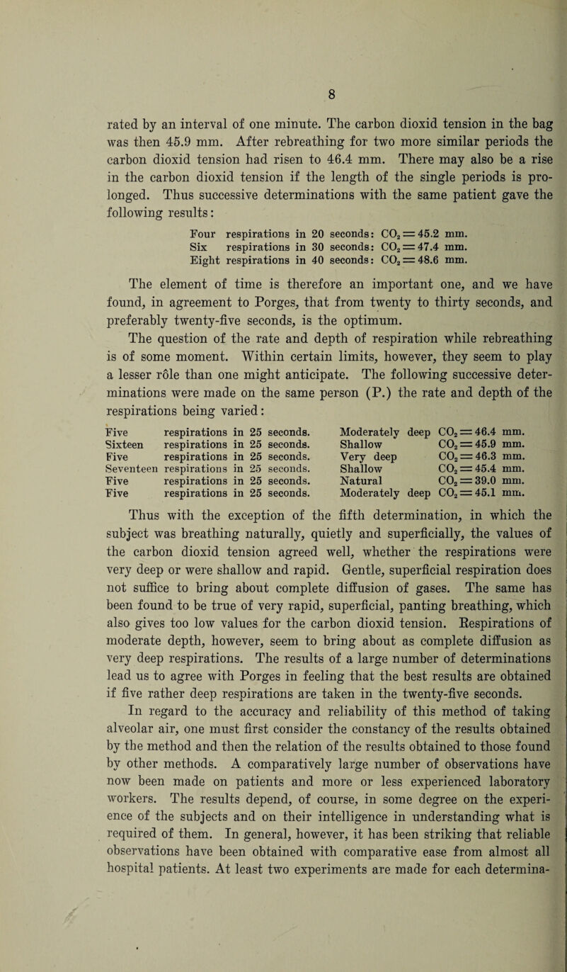 rated by an interval of one minnte. The carbon dioxid tension in the bag was then 45.9 mm. After rebreathing for two more similar periods the carbon dioxid tension had risen to 46.4 mm. There may also be a rise in the carbon dioxid tension if the length of the single periods is pro¬ longed. Thus successive determinations with the same patient gave the following results: Four respirations in 20 seconds: C02 = 45.2 mm. Six respirations in 30 seconds: C02 = 47.4 mm. Eight respirations in 40 seconds: C02 = 48.6 mm. The element of time is therefore an important one, and we have found, in agreement to Porges, that from twenty to thirty seconds, and preferably twenty-five seconds, is the optimum. The question of the rate and depth of respiration while rebreathing is of some moment. Within certain limits, however, they seem to play a lesser role than one might anticipate. The following successive deter¬ minations were made on the same person (P.) the rate and depth of the respirations being varied: Five respirations in 25 seconds. Sixteen respirations in 25 seconds. Five respirations in 25 seconds. Seventeen respirations in 25 seconds. Five respirations in 25 seconds. Five respirations in 25 seconds. Moderately deep C02 = 46.4 mm. Shallow C02 = 45.9 mm. Very deep C02 = 46.3 mm. Shallow C02 = 45.4 mm. Natural C02 = 39.0 mm. Moderately deep C02 = 45.1 mm. Thus with the exception of the fifth determination, in which the subject was breathing naturally, quietly and superficially, the values of the carbon dioxid tension agreed well, whether the respirations were very deep or were shallow and rapid. Gentle, superficial respiration does not suffice to bring about complete diffusion of gases. The same has been found to be true of very rapid, superficial, panting breathing, which also gives too low values for the carbon dioxid tension. Respirations of moderate depth, however, seem to bring about as complete diffusion as very deep respirations. The results of a large number of determinations lead us to agree with Porges in feeling that the best results are obtained if five rather deep respirations are taken in the twenty-five seconds. In regard to the accuracy and reliability of this method of taking alveolar air, one must first consider the constancy of the results obtained by the method and then the relation of the results obtained to those found by other methods. A comparatively large number of observations have now been made on patients and more or less experienced laboratory workers. The results depend, of course, in some degree on the experi¬ ence of the subjects and on their intelligence in understanding what is required of them. In general, however, it has been striking that reliable observations have been obtained with comparative ease from almost all hospital patients. At least two experiments are made for each determina-
