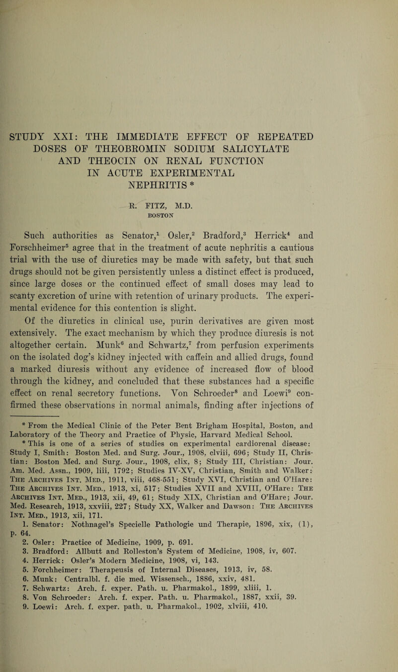 DOSES OF THEOBROMIX SODIUM SALICYLATE 1 AND THEOCIN ON RENAL FUNCTION IN ACUTE EXPERIMENTAL NEPHRITIS * R. FITZ, M.D. BOSTON Such authorities as Senator/ Osier/ Bradford/ Herrick* 1 2 3 4 and Forschheimer5 agree that in the treatment of acute nephritis a cautious trial with the use of diuretics may be made with safety, but that such drugs should not be given persistently unless a distinct effect is produced, since large doses or the continued effect of small doses may lead to scanty excretion of urine with retention of urinary products. The experi¬ mental evidence for this contention is slight. Of the diuretics in clinical use, purin derivatives are given most extensively. The exact mechanism by which they produce diuresis is not altogether certain. Munk6 7 and Schwartz/ from perfusion experiments on the isolated dog’s kidney injected with caffein and allied drugs, found a marked diuresis without any evidence of increased flow of blood through the kidney, and concluded that these substances had a specific effect on renal secretory functions. Yon Schroeder8 and Loewi9 con¬ firmed these observations in normal animals, finding after injections of * From the Medical Clinic of the Peter Bent Brigham Hospital, Boston, and Laboratory of the Theory and Practice of Physic, Harvard Medical School. * This is one of a series of studies on experimental cardiorenal disease: Study I, Smith: Boston Med. and Surg. Jour., 1908, clviii, 696; Study II, Chris¬ tian: Boston Med. and Surg. Jour., 1908, clix, 8; Study III, Christian: Jour. Am. Med. Assn., 1909, liii, 1792; Studies IV-XV, Christian, Smith and Walker: The Archives Int. Med., 1911, viii, 468-551; Study XVI, Christian and 0’IIare: The Archives Int. Med., 1913, xi, 517; Studies XVII and XVIII, O’Hare: The Archives Int. Med., 1913, xii, 49, 61; Study XIX, Christian and O’Hare; Jour. Med. Research, 1913, xxviii, 227; Study XX, Walker and Dawson: The Archives Int. Med., 1913, xii, 171. 1. Senator: Nothnagel’s Specielle Pathologie und Therapie, 1896, xix, (1), p. 64. 2. Osier: Practice of Medicine, 1909, p. 691. 3. Bradford: Allbutt and Rolleston’s System of Medicine, 1908, iv, 607. 4. Herrick: Osier’s Modern Medicine, 1908, vi, 143. 5. Forchheimer: Therapeusis of Internal Diseases, 1913, iv, 58. 6. Munk: Centralbl. f. die med. Wissensch., 1886, xxiv, 481. 7. Schwartz: Arch. f. exper. Path. u. Pharmakol., 1899, xliii, 1. 8. Von Schroeder: Arch. f. exper. Path. u. Pharmakol., 1887, xxii, 39. 9. Loewi: Arch. f. exper. path. u. Pharmakol., 1902, xlviii, 410.