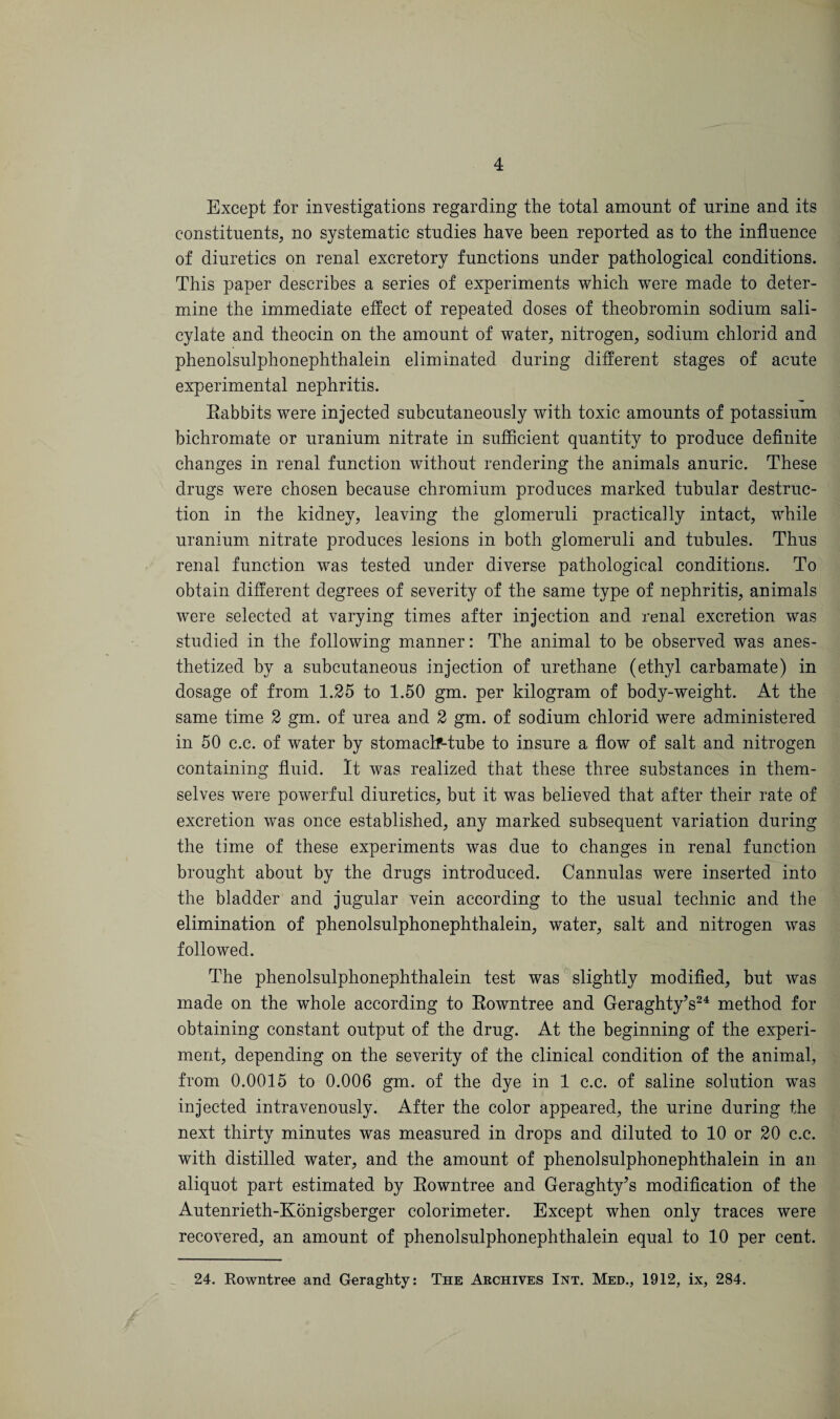 Except for investigations regarding the total amount of urine and its constituents, no systematic studies have been reported as to the influence of diuretics on renal excretory functions under pathological conditions. This paper describes a series of experiments which were made to deter¬ mine the immediate effect of repeated doses of theobromin sodium sali¬ cylate and theocin on the amount of water, nitrogen, sodium ehlorid and phenolsulphonephthalein eliminated during different stages of acute experimental nephritis. Eabbits were injected subcutaneously with toxic amounts of potassium bichromate or uranium nitrate in sufficient quantity to produce definite changes in renal function without rendering the animals anuric. These drugs were chosen because chromium produces marked tubular destruc¬ tion in the kidney, leaving the glomeruli practically intact, while uranium nitrate produces lesions in both glomeruli and tubules. Thus renal function was tested under diverse pathological conditions. To obtain different degrees of severity of the same type of nephritis, animals were selected at varying times after injection and renal excretion was studied in the following manner: The animal to be observed was anes¬ thetized by a subcutaneous injection of urethane (ethyl carbamate) in dosage of from 1.25 to 1.50 gm. per kilogram of body-weight. At the same time 2 gm. of urea and 2 gm. of sodium ehlorid were administered in 50 c.c. of water by stomaclf-tube to insure a flow of salt and nitrogen containing fluid. It was realized that these three substances in them¬ selves were powerful diuretics, but it was believed that after their rate of excretion was once established, any marked subsequent variation during the time of these experiments was due to changes in renal function brought about by the drugs introduced. Cannulas were inserted into the bladder and jugular vein according to the usual technic and the elimination of phenolsulphonephthalein, water, salt and nitrogen was followed. The phenolsulphonephthalein test was slightly modified, but was made on the whole according to Eowntree and Geraghty’s24 method for obtaining constant output of the drug. At the beginning of the experi¬ ment, depending on the severity of the clinical condition of the animal, from 0.0015 to 0.006 gm. of the dye in 1 c.c. of saline solution was injected intravenously. After the color appeared, the urine during the next thirty minutes was measured in drops and diluted to 10 or 20 c.c. with distilled water, and the amount of phenolsulphonephthalein in an aliquot part estimated by Eowntree and Geraghty’s modification of the Autenrieth-Konigsberger colorimeter. Except when only traces were recovered, an amount of phenolsulphonephthalein equal to 10 per cent.