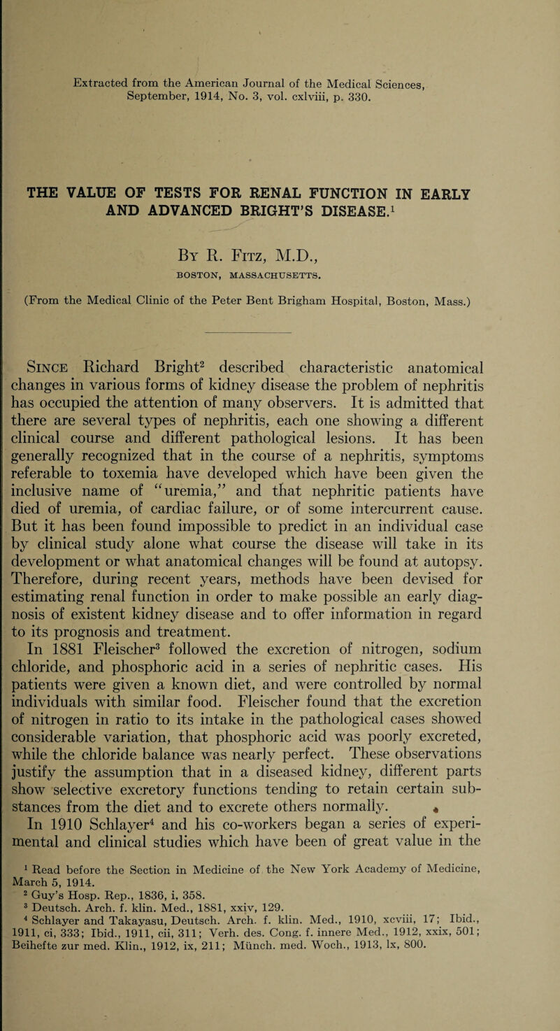 Extracted from the American Journal of the Medical Sciences, September, 1914, No. 3, vol. cxlviii, p. 330. THE VALUE OF TESTS FOR RENAL FUNCTION IN EARLY AND ADVANCED BRIGHT’S DISEASE.1 By R. Fitz, M.D., BOSTON, MASSACHUSETTS. (From the Medical Clinic of the Peter Bent Brigham Hospital, Boston, Mass.) Since Richard Bright2 described characteristic anatomical changes in various forms of kidney disease the problem of nephritis has occupied the attention of many observers. It is admitted that there are several types of nephritis, each one showing a different clinical course and different pathological lesions. It has been generally recognized that in the course of a nephritis, symptoms referable to toxemia have developed which have been given the inclusive name of “uremia,” and that nephritic patients have died of uremia, of cardiac failure, or of some intercurrent cause. But it has been found impossible to predict in an individual case by clinical study alone what course the disease will take in its development or what anatomical changes will be found at autopsy. Therefore, during recent years, methods have been devised for estimating renal function in order to make possible an early diag¬ nosis of existent kidney disease and to offer information in regard to its prognosis and treatment. In 1881 Fleischer3 followed the excretion of nitrogen, sodium chloride, and phosphoric acid in a series of nephritic cases. His patients were given a known diet, and were controlled by normal individuals with similar food. Fleischer found that the excretion of nitrogen in ratio to its intake in the pathological cases showed considerable variation, that phosphoric acid was poorly excreted, while the chloride balance was nearly perfect. These observations justify the assumption that in a diseased kidney, different parts show selective excretory functions tending to retain certain sub¬ stances from the diet and to excrete others normally. * In 1910 Schlayer4 and his co-workers began a series of experi¬ mental and clinical studies which have been of great value in the 1 Read before the Section in Medicine of the New York Academy of Medicine, March 5, 1914. 2 Guy’s Hosp. Rep., 1836, i, 358. 3 Deutsch. Arch. f. klin. Med., 1881, xxiv, 129. 4 Schlayer and Takayasu, Deutsch. Arch. f. klin. Med., 1910, xcviii, 17; Ibid., 1911, ci, 333; Ibid., 1911, cii, 311; Verh. des. Cong. f. innere Med., 1912, xxix, 501; Beihefte zur med. Klin., 1912, ix, 211; Munch, med. Woch., 1913, lx, 800.