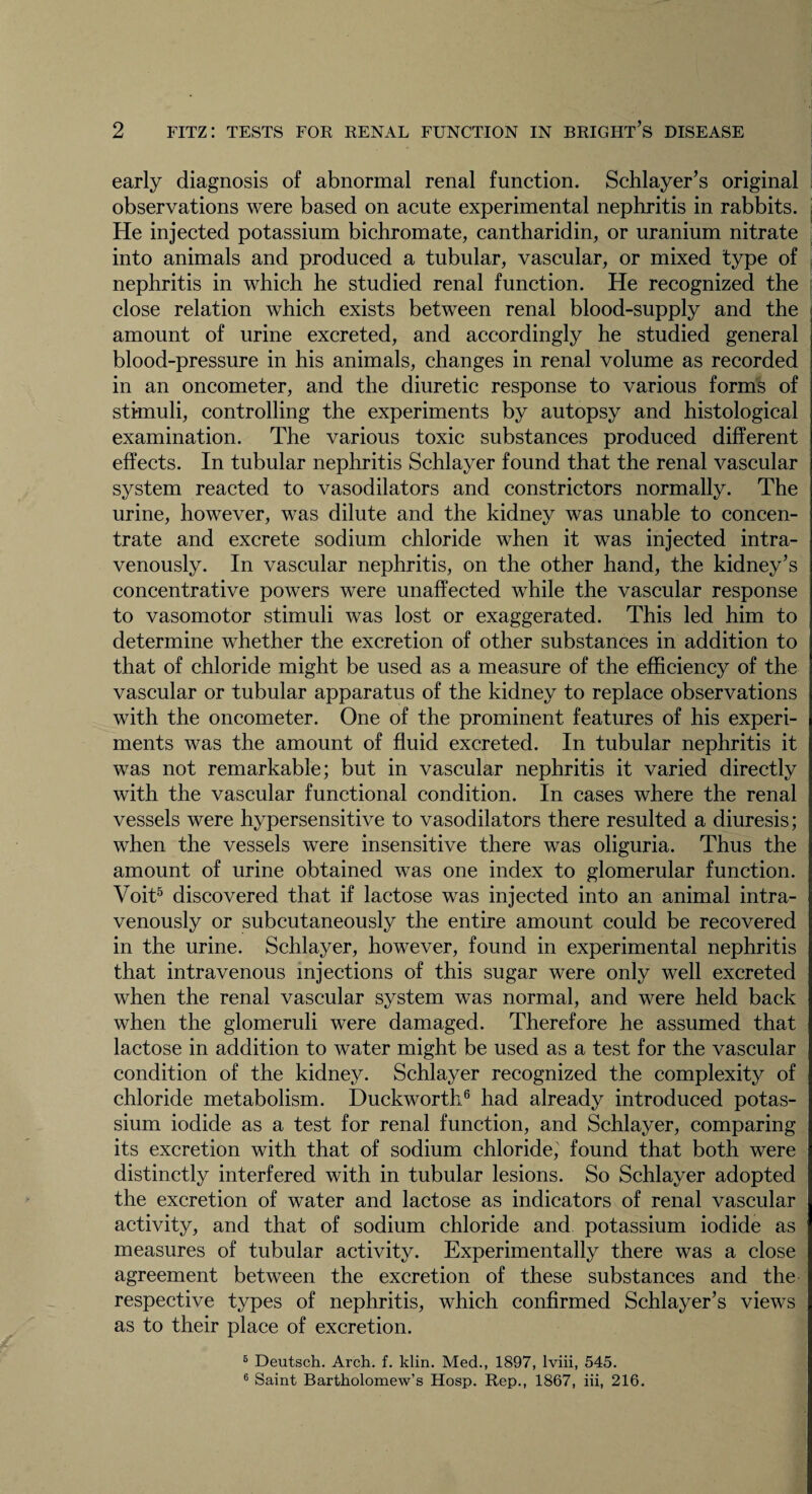 early diagnosis of abnormal renal function. Schlayer’s original observations were based on acute experimental nephritis in rabbits. He injected potassium bichromate, cantharidin, or uranium nitrate into animals and produced a tubular, vascular, or mixed type of nephritis in which he studied renal function. He recognized the close relation which exists between renal blood-supply and the amount of urine excreted, and accordingly he studied general blood-pressure in his animals, changes in renal volume as recorded in an oncometer, and the diuretic response to various forms of stimuli, controlling the experiments by autopsy and histological examination. The various toxic substances produced different effects. In tubular nephritis Schlayer found that the renal vascular system reacted to vasodilators and constrictors normally. The urine, however, was dilute and the kidney was unable to concen¬ trate and excrete sodium chloride when it was injected intra¬ venously. In vascular nephritis, on the other hand, the kidney's concentrative powers were unaffected while the vascular response to vasomotor stimuli was lost or exaggerated. This led him to determine whether the excretion of other substances in addition to that of chloride might be used as a measure of the efficiency of the vascular or tubular apparatus of the kidney to replace observations with the oncometer. One of the prominent features of his experi¬ ments was the amount of fluid excreted. In tubular nephritis it was not remarkable; but in vascular nephritis it varied directly with the vascular functional condition. In cases where the renal vessels were hypersensitive to vasodilators there resulted a diuresis; when the vessels were insensitive there was oliguria. Thus the amount of urine obtained was one index to glomerular function. Voit5 discovered that if lactose was injected into an animal intra¬ venously or subcutaneously the entire amount could be recovered in the urine. Schlayer, however, found in experimental nephritis that intravenous injections of this sugar were only well excreted when the renal vascular system was normal, and were held back when the glomeruli were damaged. Therefore he assumed that lactose in addition to water might be used as a test for the vascular condition of the kidney. Schlayer recognized the complexity of chloride metabolism. Duckworth6 had already introduced potas¬ sium iodide as a test for renal function, and Schlayer, comparing its excretion with that of sodium chloride,' found that both were distinctly interfered with in tubular lesions. So Schlayer adopted the excretion of water and lactose as indicators of renal vascular activity, and that of sodium chloride and potassium iodide as measures of tubular activity. Experimentally there was a close agreement between the excretion of these substances and the respective types of nephritis, which confirmed Schlayer’s views as to their place of excretion. 6 Deutsch. Arch. f. klin. Med., 1897, lviii, 545. 6 Saint Bartholomew’s Hosp. Rep., 1867, iii, 216.