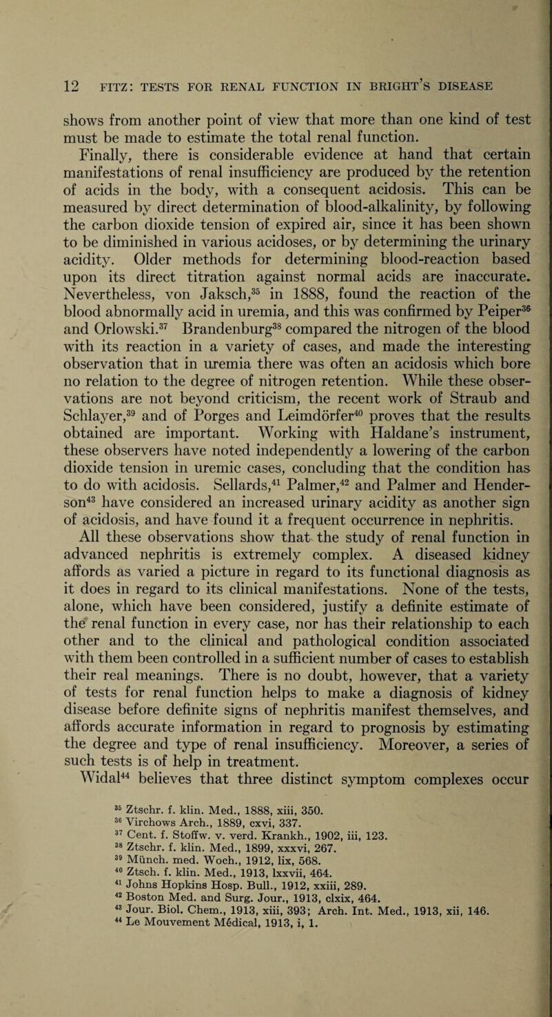 shows from another point of view that more than one kind of test must be made to estimate the total renal function. Finally, there is considerable evidence at hand that certain manifestations of renal insufficiency are produced by the retention of acids in the body, with a consequent acidosis. This can be measured by direct determination of blood-alkalinity, by following the carbon dioxide tension of expired air, since it has been shown to be diminished in various acidoses, or by determining the urinary acidity. Older methods for determining blood-reaction based upon its direct titration against normal acids are inaccurate. Nevertheless, von Jaksch,35 in 1888, found the reaction of the blood abnormally acid in uremia, and this was confirmed by Peiper3& and Orlowski.37 Brandenburg38 compared the nitrogen of the blood with its reaction in a variety of cases, and made the interesting observation that in uremia there was often an acidosis which bore no relation to the degree of nitrogen retention. While these obser¬ vations are not beyond criticism, the recent work of Straub and Schlayer,39 and of Forges and Leimdorfer40 proves that the results obtained are important. Working with Haldane’s instrument, these observers have noted independently a lowering of the carbon dioxide tension in uremic cases, concluding that the condition has to do with acidosis. Sellards,41 Palmer,42 and Palmer and Hender¬ son43 have considered an increased urinary acidity as another sign of acidosis, and have found it a frequent occurrence in nephritis. All these observations show that the study of renal function in advanced nephritis is extremely complex. A diseased kidney affords as varied a picture in regard to its functional diagnosis as it does in regard to its clinical manifestations. None of the tests, alone, which have been considered, justify a definite estimate of the renal function in every case, nor has their relationship to each other and to the clinical and pathological condition associated with them been controlled in a sufficient number of cases to establish their real meanings. There is no doubt, however, that a variety of tests for renal function helps to make a diagnosis of kidney disease before definite signs of nephritis manifest themselves, and affords accurate information in regard to prognosis by estimating the degree and type of renal insufficiency. Moreover, a series of such tests is of help in treatment. Widal44 believes that three distinct symptom complexes occur 35 Ztschr. f. klin. Med., 1888, xiii, 350. 36 Virchows Arch., 1889, cxvi, 337. 37 Cent. f. Stoffw. v. verd. Krankh., 1902, iii, 123. 38 Ztschr. f. klin. Med., 1899, xxxvi, 267. 39 Munch, med. Woch., 1912, lix, 568. 40 Ztsch. f. klin. Med., 1913, lxxvii, 464. 41 Johns Hopkins Hosp. Bull., 1912, xxiii, 289. 42 Boston Med. and Surg. Jour., 1913, clxix, 464. 43 Jour. Biol. Chem., 1913, xiii, 393; Arch. Int. Med., 1913, xii, 146. 44 Le Mouvement Medical, 1913, i, 1.