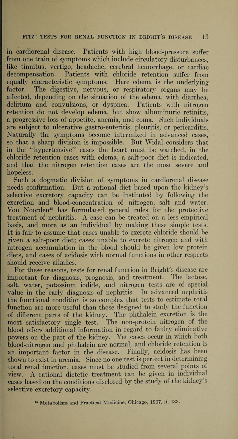 in cardiorenal disease. Patients with high blood-pressure suffer from one train of symptoms which include circulatory disturbances, like tinnitus, vertigo, headache, cerebral hemorrhage, or cardiac decompensation. Patients with chloride retention suffer from equally characteristic symptoms. Here edema is the underlying factor. The digestive, nervous, or respiratory organs may be affected, depending on the situation of the edema, with diarrhea, delirium and convulsions, or dyspnea. Patients with nitrogen retention do not develop edema, but show albuminuric retinitis, a progressive loss of appetite, anemia, and coma. Such individuals are subject to ulcerative gastro-enteritis, pleuritis, or pericarditis. Naturally the symptoms become intermixed in advanced cases, so that a sharp division is impossible. But Widal considers that in the “hypertensive’’ cases the heart must be watched, in the chloride retention cases with edema, a salt-poor diet is indicated, and that the nitrogen retention cases are the most severe and hopeless. Such a dogmatic division of symptoms in cardiorenal disease needs confirmation. But a rational diet based upon the kidney’s selective excretory capacity can be instituted by following the excretion and blood-concentration of nitrogen, salt and water. Von Noorden45 has formulated general rules for the protective treatment of nephritis. A case can be treated on a less empirical basis, and more as an individual by making these simple tests. It is fair to assume that cases unable to excrete chloride should be given a salt-poor diet; cases unable to excrete nitrogen and with nitrogen accumulation in the blood should be given low protein diets, and cases of acidosis with normal functions in other respects should receive alkalies. For these reasons, tests for renal function in Bright’s disease are important for diagnosis, prognosis, and treatment. The lactose, salt, water, potassium iodide, and nitrogen tests are of special value in the early diagnosis of nephritis. In advanced nephritis the functional condition is so complex that tests to estimate total function are more useful than those designed to study the function of different parts of the kidney. The phthalein excretion is the most satisfactory single test. The non-protein nitrogen of the blood offers additional information in regard to faulty eliminative powers on the part of the kidney. Yet cases occur in which both blood-nitrogen and phthalein are normal, and chloride retention is an important factor in the disease. Finally, acidosis has been shown to exist in uremia. Since no one test is perfect in determining total renal function, cases must be studied from several points of view. A rational dietetic treatment can be given in individual cases based on the conditions disclosed by the study of the kidney’s selective excretory capacity. 45 Metabolism and Practical Medicine, Chicago, 1907, ii, 433.