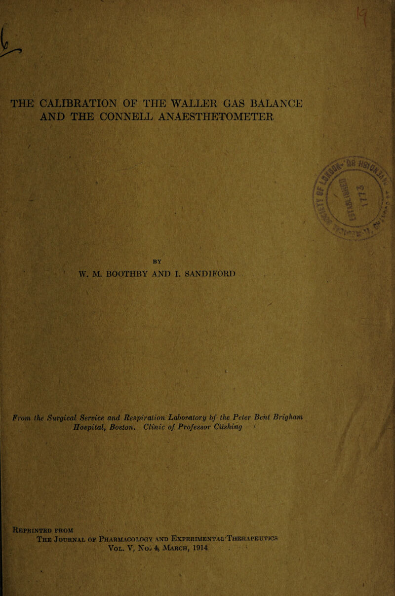 -K i THE CALIBRATION OF THE WALLER GAS BALANCE AND THE CONNELL ANAESTHETOMETER BY W. M. BOOTHBY AND I. SANDIFORD From, the Surgical Service and Respiration Lalwmtory bf the Peter Bent Brigham Hospital, Boston, Clifoic of. Professor Cklshing «' fc; J Reprinted from The Journal of Pharmacology and Experimental-Therapeutics Vol. Y, Noi'4* March, 1914 . : l-v.*”. Y;