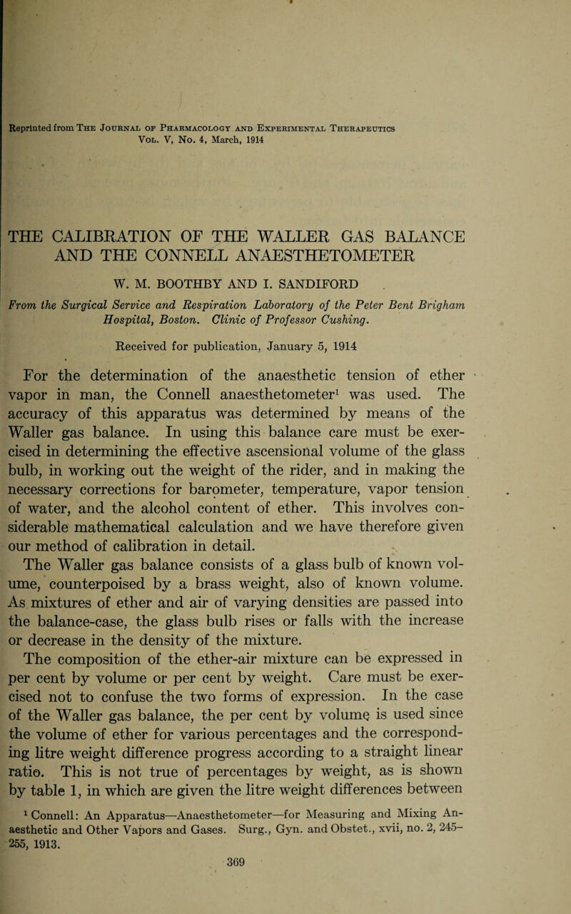 Reprinted from The Journal of Pharmacology and Experimental Therapeutics Vol. V, No. 4, March, 1914 THE CALIBRATION OF THE WALLER GAS BALANCE AND THE CONNELL ANAESTHETOMETER W. M. BOOTHBY AND I. SANDIFORD From the Surgical Service and Respiration Laboratory of the Peter Bent Brigham Hospital, Boston. Clinic of Professor Cushing. Received for publication, January 5, 1914 • For the determination of the anaesthetic tension of ether * vapor in man, the Connell anaesthetometer1 was used. The accuracy of this apparatus was determined by means of the Waller gas balance. In using this balance care must be exer¬ cised in determining the effective ascensional volume of the glass bulb, in working out the weight of the rider, and in making the necessary corrections for barometer, temperature, vapor tension of water, and the alcohol content of ether. This involves con¬ siderable mathematical calculation and we have therefore given our method of calibration in detail. The Waller gas balance consists of a glass bulb of known vol¬ ume, counterpoised by a brass weight, also of known volume. As mixtures of ether and air of varying densities are passed into the balance-case, the glass bulb rises or falls with the increase or decrease in the density of the mixture. The composition of the ether-air mixture can be expressed in per cent by volume or per cent by weight. Care must be exer¬ cised not to confuse the two forms of expression. In the case of the Waller gas balance, the per cent by volume is used since the volume of ether for various percentages and the correspond¬ ing litre weight difference progress according to a straight linear ratio. This is not true of percentages by weight, as is shown by table 1, in which are given the litre weight differences between 1 Connell: An Apparatus—Anaesthetometer—for Measuring and Mixing An¬ aesthetic and Other Vapors and Gases. Surg., Gyn. and Obstet., xvii, no. 2, 245- 255, 1913.