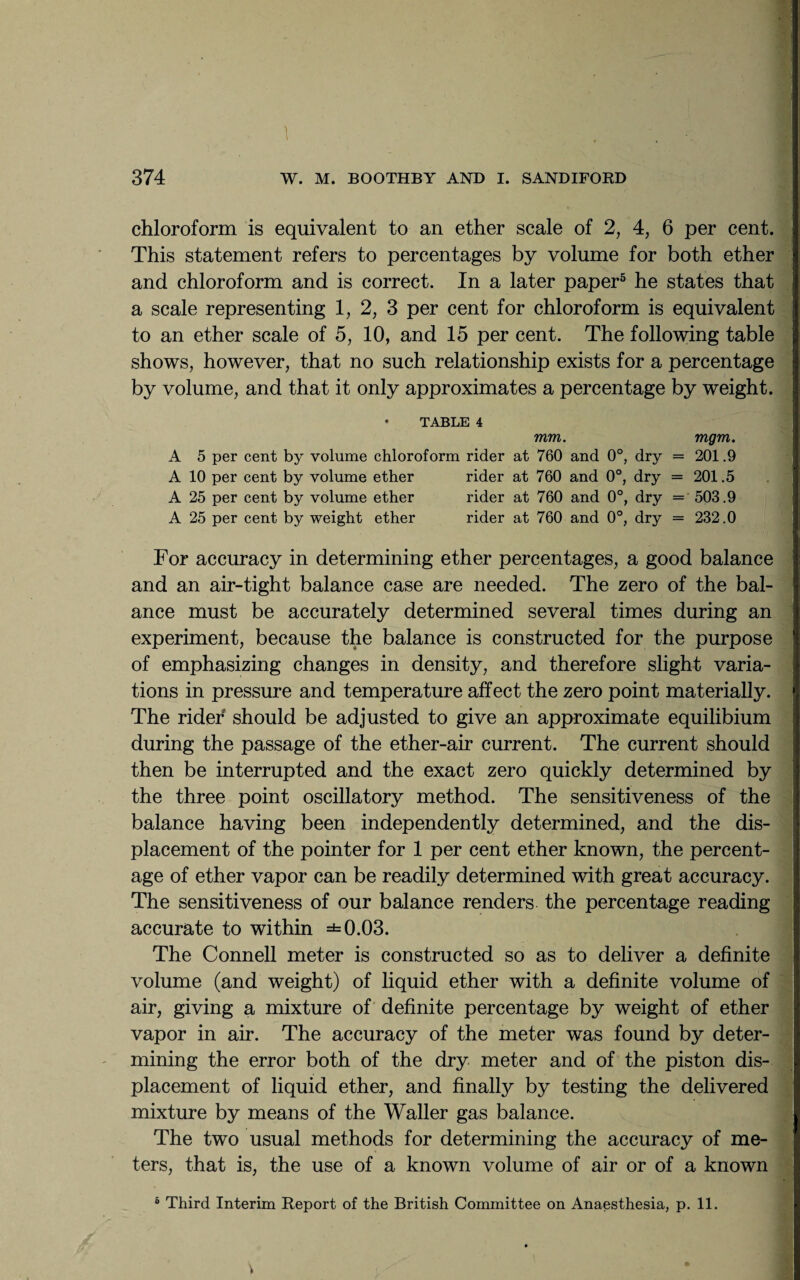 I .. . - chloroform is equivalent to an ether scale of 2, 4, 6 per cent. This statement refers to percentages by volume for both ether and chloroform and is correct. In a later paper5 he states that a scale representing 1, 2, 3 per cent for chloroform is equivalent to an ether scale of 5, 10, and 15 per cent. The following table shows, however, that no such relationship exists for a percentage by volume, and that it only approximates a percentage by weight. • TABLE 4 mm. mgm. A 5 per cent by volume chloroform rider at 760 and 0°, dry = 201.9 A 10 per cent by volume ether rider at 760 and 0°, dry = 201.5 A 25 per cent by volume ether rider at 760 and 0°, dry = 503.9 A 25 per cent by weight ether rider at 760 and 0°, dry = 232.0 For accuracy in determining ether percentages, a good balance and an air-tight balance case are needed. The zero of the bal¬ ance must be accurately determined several times during an experiment, because the balance is constructed for the purpose of emphasizing changes in density, and therefore slight varia¬ tions in pressure and temperature affect the zero point materially. The rider should be adjusted to give an approximate equilibium during the passage of the ether-air current. The current should then be interrupted and the exact zero quickly determined by the three point oscillatory method. The sensitiveness of the balance having been independently determined, and the dis¬ placement of the pointer for 1 per cent ether known, the percent¬ age of ether vapor can be readily determined with great accuracy. The sensitiveness of our balance renders the percentage reading accurate to within ±0.03. The Connell meter is constructed so as to deliver a definite volume (and weight) of liquid ether with a definite volume of air, giving a mixture of definite percentage by weight of ether vapor in air. The accuracy of the meter was found by deter¬ mining the error both of the dry meter and of the piston dis¬ placement of liquid ether, and finally by testing the delivered mixture by means of the Waller gas balance. The two usual methods for determining the accuracy of me¬ ters, that is, the use of a known volume of air or of a known 6 Third Interim Report of the British Committee on Anaesthesia, p. 11. V