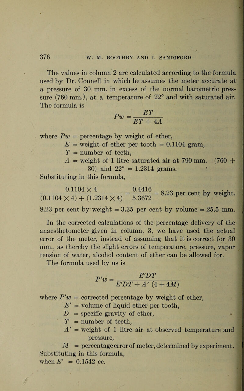 The values in column 2 are calculated according to the formula used by Dr. Connell in which he assumes the meter accurate at a pressure of 30 mm. in excess of the normal barometric pres¬ sure (760 mm.), at a temperature of 22° and with saturated air. The formula is Pw ET ET + 4 A where Pw = percentage by weight of ether, E = weight of ether per tooth = 0.1104 gram, T = number of teeth, A = weight of 1 litre saturated air at 790 mm. (760 .+ 30) and 22° = 1.2314 grams. Substituting in this formula, 0.1104 X 4 _ 0.4416 (0.1104 X 4) + (1.2314 X 4) 5.3672 = 8.23 per cent by weight. 8.23 per cent by weight = 3.35 per cent by volume = 25.5 mm. In the corrected calculations of the percentage delivery of the anaesthetometer given in column, 3, we have used the actual error of the meter, instead of assuming that it is correct for 30 mm., as thereby the slight errors of temperature, pressure, vapor tension of water, alcohol content of ether can be allowed for. The formula used by us is P'w E'DT E'DT + A' (4 + 4M) where P'w = corrected percentage by weight of ether, E' = volume of liquid ether per tooth, D = specific gravity of ether, T = number of teeth, A' = weight of 1 litre air at observed temperature and pressure, M = percentage error of meter, determined by experiment. Substituting in this formula, when.# = 0.1542 cc.