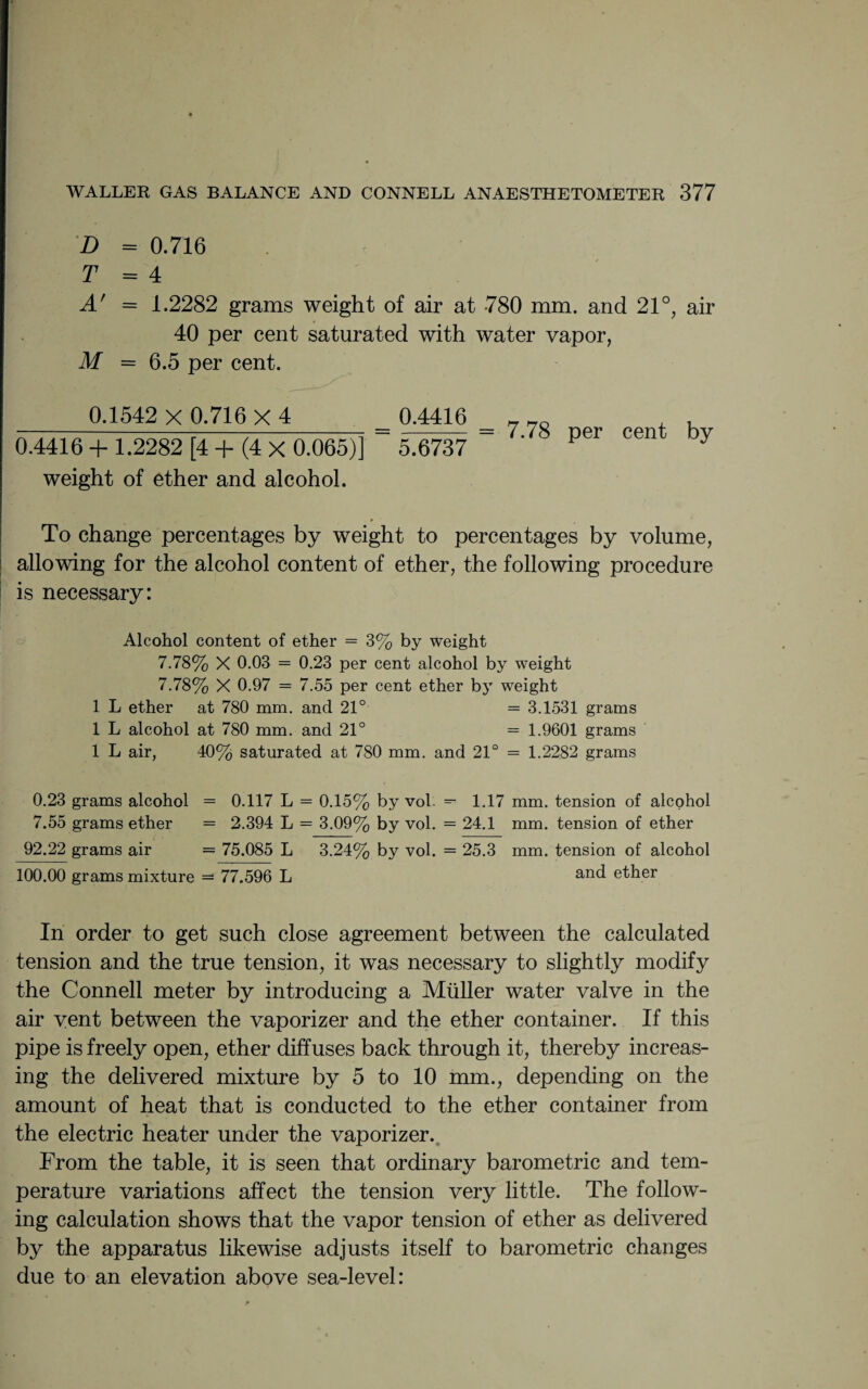 D = 0.716 T = 4 A' = 1.2282 grams weight of air at 780 mm. and 21°, air 40 per cent saturated with water vapor, M = 6.5 per cent. 0.1542 X 0.716 X 4 0.4416 + 1.2282 [4 + (4 X 0.065)] weight of ether and alcohol. 0.4416 5.6737 = 7.78 per cent by To change percentages by weight to percentages by volume, allowing for the alcohol content of ether, the following procedure is necessary: Alcohol content of ether = 3% by weight 7.78% X 0.03 = 0.23 per cent alcohol by weight 7.78% X 0.97 — 7.55 per cent ether by weight 1 L ether at 780 mm. and 21° = 3.1531 grams 1 L alcohol at 780 mm. and 21° = 1.9601 grams 1 L air, 40% saturated at 780 mm. and 21° = 1.2282 grams 0.23 grams alcohol = 0.117 L = 0.15% by vol. — 1.17 mm. tension of alcohol 7.55 grams ether = 2.394 L = 3.09% by vol. = 24.1 mm. tension of ether 92.22 grams air = 75.085 L 3.24% by vol. = 25.3 mm. tension of alcohol 100.00 grams mixture — 77.596 L an<t ether In order to get such close agreement between the calculated tension and the true tension, it was necessary to slightly modify the Connell meter by introducing a Muller water valve in the air vent between the vaporizer and the ether container. If this pipe is freely open, ether diffuses back through it, thereby increas¬ ing the delivered mixture by 5 to 10 mm., depending on the amount of heat that is conducted to the ether container from the electric heater under the vaporizer. From the table, it is seen that ordinary barometric and tem¬ perature variations affect the tension very little. The follow¬ ing calculation shows that the vapor tension of ether as delivered by the apparatus likewise adjusts itself to barometric changes due to an elevation above sea-level: