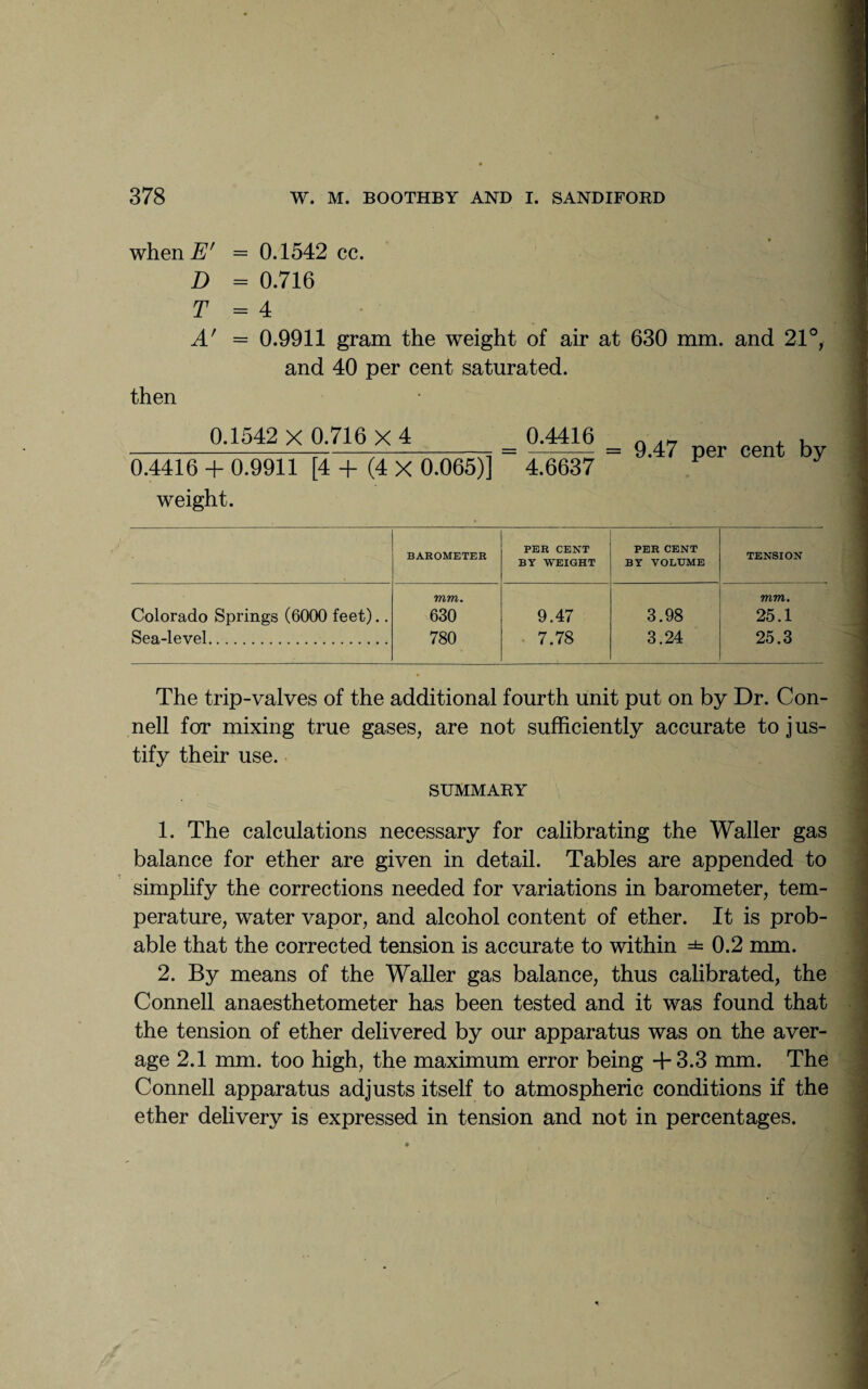 when I?' = 0.1542 cc. D = 0.716 T = 4 A' then = 0.9911 gram the weight of air at 630 mm. and 21°, and 40 per cent saturated. 0.1542 X 0.716 X 4 0.4416 + 0.9911 [4 + (4 X 0.065)] weight. 0.4416 4.6637 = 9.47 per cent by BAROMETER PER CENT BY WEIGHT PER CENT BY VOLUME TENSION mm. mm. Colorado Springs (6000 feet).. 630 9.47 3.98 25.1 Sea-level. 780 7.78 3.24 25.3 The trip-valves of the additional fourth unit put on by Dr. Con¬ nell for mixing true gases, are not sufficiently accurate to jus¬ tify their use. SUMMARY 1. The calculations necessary for calibrating the Waller gas balance for ether are given in detail. Tables are appended to simplify the corrections needed for variations in barometer, tem¬ perature, water vapor, and alcohol content of ether. It is prob¬ able that the corrected tension is accurate to within =*= 0.2 mm. 2. By means of the Waller gas balance, thus calibrated, the Connell anaesthetometer has been tested and it was found that the tension of ether delivered by our apparatus was on the aver¬ age 2.1 mm. too high, the maximum error being +3.3 mm. The Connell apparatus adjusts itself to atmospheric conditions if the ether delivery is expressed in tension and not in percentages.