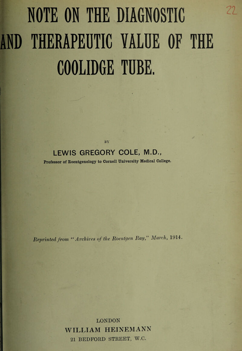 MOTE OH THE DIAGHOSTIC THERAPEUTIC VALUE OF THE COOLIDGE TUBE. BY LEWIS GREGORY COLE, M.D., Professor of Roentgenology to Cornell University Medical College. Reprinted from “Archives of the Roentgen Roy, Mooch, 1914. LONDON WILLIAM HEINEMANN 21 BEDFORD STREET, W.C.