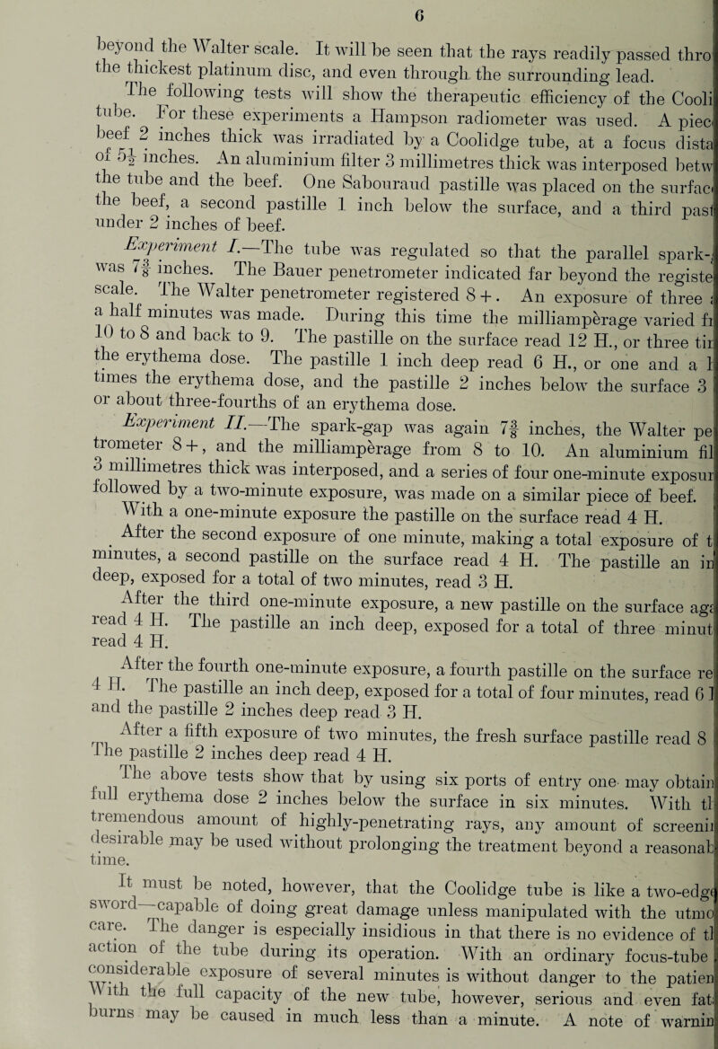 beyond the W altei scale. It will be seen that the rays readily passed thro the thickest platinum disc, and even through the surrounding lead. The following tests will show the therapeutic efficiency of the Cooli tube. ^ For these experiments a Hampson radiometer was used. A piec< beffi 2 inches thick was irradiated by a Coolidge tube, at a focus dista °i inches. An aluminium filter 3 millimetres thick was interposed betw the tube and the beef. One Sabouraud pastille was placed on the surface the beef, a second pastille 1 inch below the surface, and a third past under 2 inches of beef. Experiment /.—The tube was regulated so that the parallel sparky v as 7g inches. The Bauer penetrometer indicated far beyond the registe scale. rlhe Walter penetrometer registered 8 + . An exposure of three ; a half minutes was made. During this time the milliamperage varied fi 10 to 8 and back to 9. The pastille on the surface read 12 H., or three tir the erythema dose. The pastille 1 inch deep read 6 H., or one and a 1 times the erythema dose, and the pastille 2 inches below the surface 3 or about three-fourths of an erythema dose. Experiment //.—The spark-gap was again 7| inches, the Walter pe tiometei 8 + , and the milliamperage from 8 to 10. An aluminium fi] millimetres thick was interposed, and a series of four one-minute exposui followed by a two-minute exposure, was made on a similar piece of beef. With a one-minute exposure the pastille on the surface read 4 H. After the second exposure of one minute, making a total exposure of t minutes, a second pastille on the surface read 4 H. The pastille an ir deep, exposed for a total of two minutes, read 3 H. After the third one-minute exposure, a new pastille on the surface agi lead 4 H. The pastille an inch deep, exposed for a total of three minut read 4 H. After the fourth one-minute exposure, a fourth pastille on the surface re 4 Tile pastille an inch deep, exposed for a total of four minutes, read 6 ! and the pastille 2 inches deep read 3 IT. After a fifth exposure of two minutes, the fresh surface pastille read 8 1 he pastille 2 inches deep read 4 H. ! I he above tests show that by using six ports of entry one may obtain nil erythema dose 2 inches below the surface in six minutes. With tl tiemendous amount of highly-penetrating rays, any amount of screenii desirable may be used without prolonging the treatment beyond a reasona! time. It must be noted, however, that the Coolidge tube is like a two-edgt swoid capable of doing great damage unless manipulated with the utmo care. The danger is especially insidious in that there is no evidence of til action of the tube during its operation. With an ordinary focus-tube considerable exposure of several minutes is without danger to the patien it i the full capacity of the new tube, however, serious and even fat; burns may be caused in much less than a minute. A note of warnin