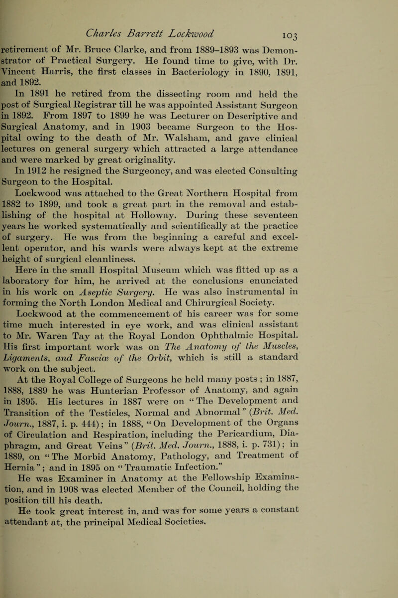 retirement of Mr. Bruce Clarke, and from 1889-1893 was Demon¬ strator of Practical Surgery. He found time to give, with Dr. Vincent Harris, the first classes in Bacteriology in 1890, 1891, and 1892. In 1891 he retired from the dissecting room and held the post of Surgical Registrar till he was appointed Assistant Surgeon in 1892. From 1897 to 1899 he was Lecturer on Descriptive and Surgical Anatomy, and in 1903 became Surgeon to the Hos¬ pital owing to the death of Mr. Walsham, and gave clinical lectures on general surgery which attracted a large attendance and were marked by great originality. In 1912 he resigned the Surgeoncy, and was elected Consulting Surgeon to the Hospital. Lockwood was attached to the Great Northern Hospital from 1882 to 1899, and took a great part in the removal and estab¬ lishing of the hospital at Holloway. During these seventeen years he worked systematically and scientifically at the practice of surgery. He was from the beginning a careful and excel¬ lent operator, and his wards were always kept at the extreme height of surgical cleanliness. Here in the small Hospital Museum which was fitted up as a laboratory for him, he arrived at the conclusions enunciated in his work on Aseptic Surgery. He was also instrumental in forming the North London Medical and Chirurgical Society. Lockwood at the commencement of his career was for some time much interested in eye work, and was clinical assistant to Mr. Waren Tay at the Royal London Ophthalmic Hospital. His first important work was on The Anatomy of the Muscles, Ligaments, and Fasciae of the Orbit, which is still a standard work on the subject. At the Royal College of Surgeons he held many posts ; in 1887, 1888, 1889 he was Hunterian Professor of Anatomy, and again in 1895. His lectures in 1887 were on “ The Development and Transition of the Testicles, Normal and Abnormal ” (Brit. Med. Journ., 1887, i. p. 444); in 1888, “ On Development of the Organs of Circulation and Respiration, including the Pericardium, Dia¬ phragm, and Great Veins ” (Brit. Med. Journ., 1888, i. p. 731); in 1889, on “ The Morbid Anatomy, Pathology, and Treatment of Hernia ” ; and in 1895 on “ Traumatic Infection.” He was Examiner in Anatomy at the Fellowship Examina¬ tion, and in 1908 was elected Member of the Council, holding the position till his death. He took great interest in, and was for some years a constant attendant at, the principal Medical Societies.