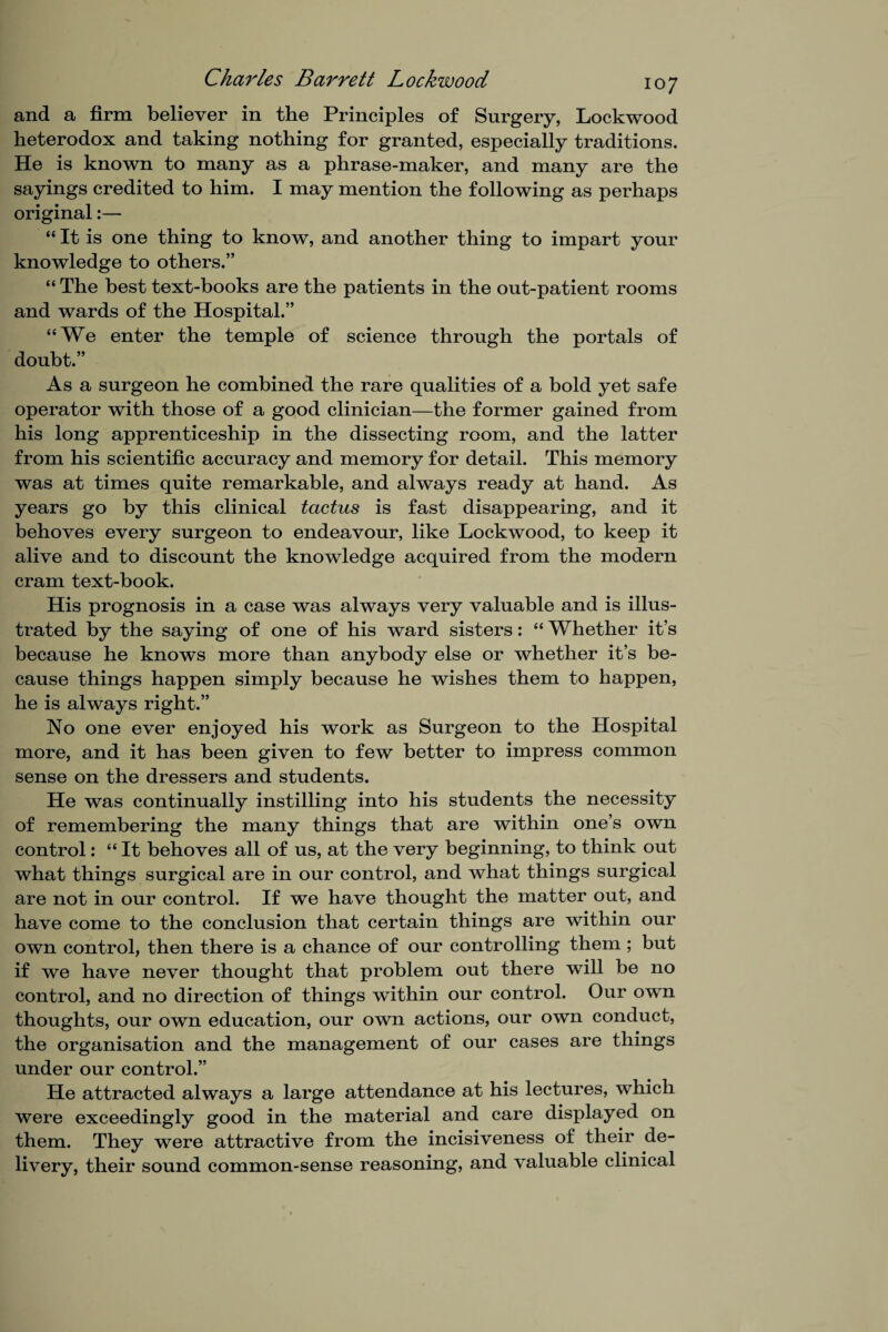 and a firm believer in the Principles of Surgery, Lockwood heterodox and taking nothing for granted, especially traditions. He is known to many as a phrase-maker, and many are the sayings credited to him. I may mention the following as perhaps original:— “ It is one thing to know, and another thing to impart your knowledge to others.” “ The best text-books are the patients in the out-patient rooms and wards of the Hospital.” “We enter the temple of science through the portals of doubt.” As a surgeon he combined the rare qualities of a bold yet safe operator with those of a good clinician—the former gained from his long apprenticeship in the dissecting room, and the latter from his scientific accuracy and memory for detail. This memory was at times quite remarkable, and always ready at hand. As years go by this clinical tactus is fast disappearing, and it behoves every surgeon to endeavour, like Lockwood, to keep it alive and to discount the knowledge acquired from the modern cram text-book. His prognosis in a case was always very valuable and is illus¬ trated by the saying of one of his ward sisters: “ Whether it’s because he knows more than anybody else or whether it’s be¬ cause things happen simply because he wishes them to happen, he is always right.” No one ever enjoyed his work as Surgeon to the Hospital more, and it has been given to few better to impress common sense on the dressers and students. He was continually instilling into his students the necessity of remembering the many things that are within one’s own control: “ It behoves all of us, at the very beginning, to think out what things surgical are in our control, and what things surgical are not in our control. If we have thought the matter out, and have come to the conclusion that certain things are within our own control, then there is a chance of our controlling them ; but if we have never thought that problem out there will be no control, and no direction of things within our control. Our own thoughts, our own education, our own actions, our own conduct, the organisation and the management of our cases are things under our control.” He attracted always a large attendance at his lectures, which were exceedingly good in the material and care displayed on them. They were attractive from the incisiveness of their de¬ livery, their sound common-sense reasoning, and valuable clinical