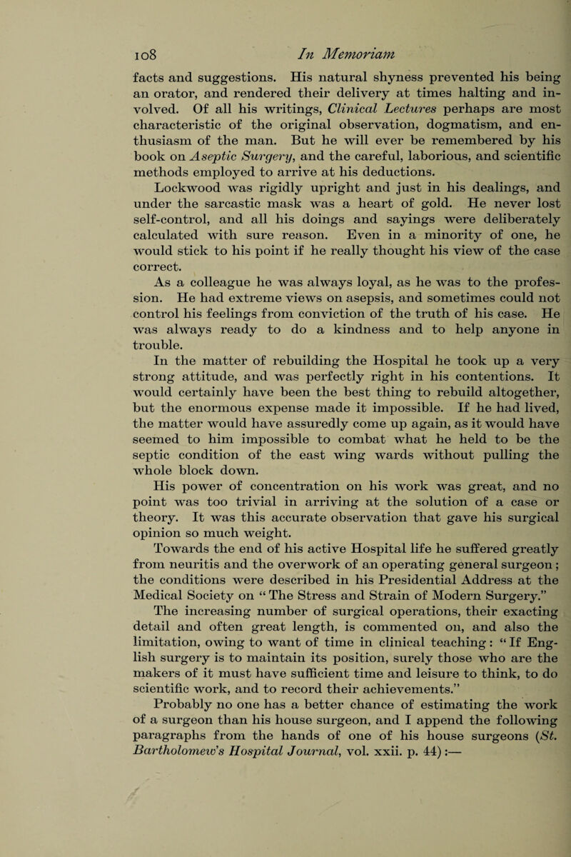 facts and suggestions. His natural shyness prevented his being an orator, and rendered their delivery at times halting and in¬ volved. Of all his writings, Clinical Lectures perhaps are most characteristic of the original observation, dogmatism, and en¬ thusiasm of the man. But he will ever be remembered by his book on Asejptic Surgery, and the careful, laborious, and scientific methods employed to arrive at his deductions. Lockwood was rigidly upright and just in his dealings, and under the sarcastic mask was a heart of gold. He never lost self-control, and all his doings and sayings were deliberately calculated with sure reason. Even in a minority of one, he would stick to his point if he really thought his view of the case correct. As a colleague he was always loyal, as he was to the profes¬ sion. He had extreme views on asepsis, and sometimes could not control his feelings from conviction of the truth of his case. He was always ready to do a kindness and to help anyone in trouble. In the matter of rebuilding the Hospital he took up a very strong attitude, and was perfectly right in his contentions. It would certainly have been the best thing to rebuild altogether, but the enormous expense made it impossible. If he had lived, the matter would have assuredly come up again, as it would have seemed to him impossible to combat what he held to be the septic condition of the east wing wards without pulling the whole block down. His power of concentration on his work was great, and no point was too trivial in arriving at the solution of a case or theory. It was this accurate observation that gave his surgical opinion so much weight. Towards the end of his active Hospital life he suffered greatly from neuritis and the overwork of an operating general surgeon ; the conditions were described in his Presidential Address at the Medical Society on “ The Stress and Strain of Modern Surgery.” The increasing number of surgical operations, their exacting detail and often great length, is commented on, and also the limitation, owing to want of time in clinical teaching: “ If Eng¬ lish surgery is to maintain its position, surely those who are the makers of it must have sufficient time and leisure to think, to do scientific work, and to record their achievements.” Probably no one has a better chance of estimating the work of a surgeon than his house surgeon, and I append the following paragraphs from the hands of one of his house surgeons (St. Bartholomeiv’s Hospital Journal, vol. xxii. p. 44):—