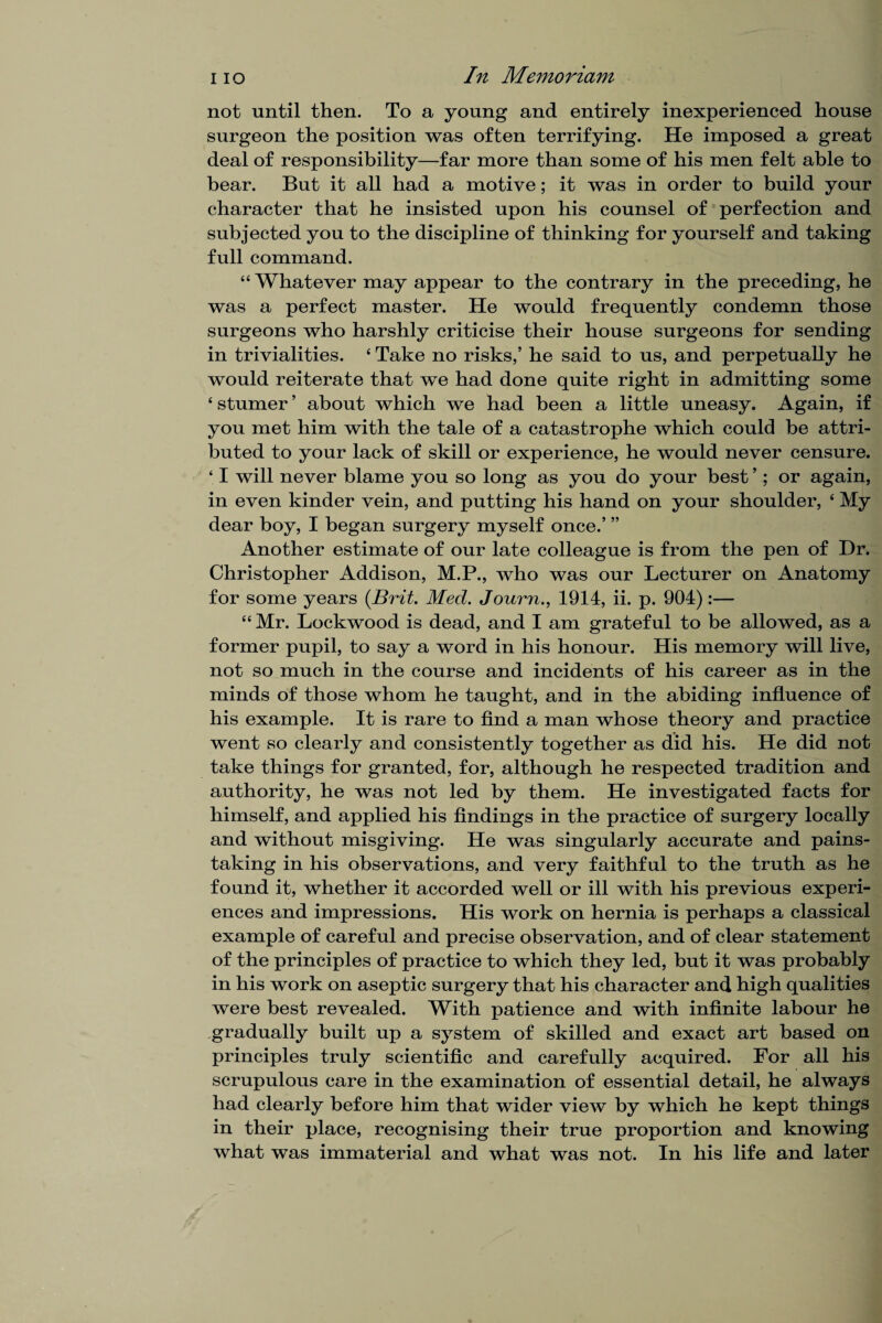 not until then. To a young and entirely inexperienced house surgeon the position was often terrifying. He imposed a great deal of responsibility—far more than some of his men felt able to bear. But it all had a motive; it was in order to build your character that he insisted upon his counsel of perfection and subjected you to the discipline of thinking for yourself and taking full command. “ Whatever may appear to the contrary in the preceding, he was a perfect master. He would frequently condemn those surgeons who harshly criticise their house surgeons for sending in trivialities. 4 Take no risks,’ he said to us, and perpetually he would reiterate that we had done quite right in admitting some 4 stumer ’ about which we had been a little uneasy. Again, if you met him with the tale of a catastrophe which could be attri¬ buted to your lack of skill or experience, he would never censure. ‘ I will never blame you so long as you do your best ’ ; or again, in even kinder vein, and putting his hand on your shoulder, 4 My dear boy, I began surgery myself once.’ ” Another estimate of our late colleague is from the pen of Dr. Christopher Addison, M.P., who was our Lecturer on Anatomy for some years (jBrit. Med. Journ., 1914, ii. p. 904):— 44 Mr. Lockwood is dead, and I am grateful to be allowed, as a former pupil, to say a word in his honour. His memory will live, not so much in the course and incidents of his career as in the minds of those whom he taught, and in the abiding influence of his example. It is rare to find a man whose theory and practice went so clearly and consistently together as did his. He did not take things for granted, for, although he respected tradition and authority, he was not led by them. He investigated facts for himself, and applied his findings in the practice of surgery locally and without misgiving. He was singularly accurate and pains¬ taking in his observations, and very faithful to the truth as he found it, whether it accorded well or ill with his previous experi¬ ences and impressions. His work on hernia is perhaps a classical example of careful and precise observation, and of clear statement of the principles of practice to which they led, but it was probably in his work on aseptic surgery that his character and high qualities were best revealed. With patience and with infinite labour he gradually built up a system of skilled and exact art based on principles truly scientific and carefully acquired. For all his scrupulous care in the examination of essential detail, he always had clearly before him that wider view by which he kept things in their place, recognising their true proportion and knowing what was immaterial and what was not. In his life and later