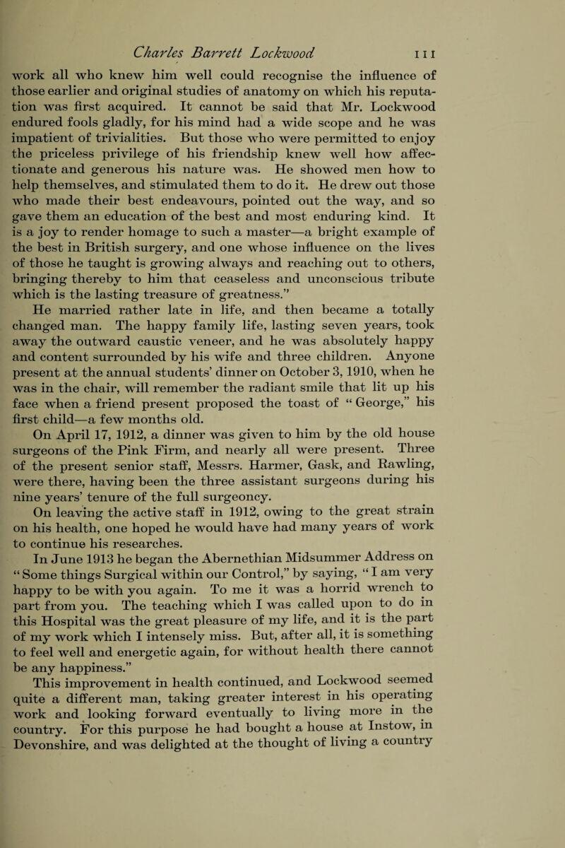work all who knew him well could recognise the influence of those earlier and original studies of anatomy on which his reputa¬ tion was first acquired. It cannot be said that Mr. Lockwood endured fools gladly, for his mind had a wide scope and he was impatient of trivialities. But those who were permitted to enjoy the priceless privilege of his friendship knew well how affec¬ tionate and generous his nature was. He showed men how to help themselves, and stimulated them to do it* He drew out those who made their best endeavours, pointed out the way, and so gave them an education of the best and most enduring kind. It is a joy to render homage to such a master—a bright example of the best in British surgery, and one whose influence on the lives of those he taught is growing always and reaching out to others, bringing thereby to him that ceaseless and unconscious tribute which is the lasting treasure of greatness.” He married rather late in hfe, and then became a totally changed man. The happy family life, lasting seven years, took away the outward caustic veneer, and he was absolutely happy and content surrounded by his wife and three children. Anyone present at the annual students’ dinner on October 3,1910, when he was in the chair, will remember the radiant smile that lit up his face when a friend present proposed the toast of “ George,” his first child—a few months old. On April 17, 1912, a dinner was given to him by the old house surgeons of the Pink Firm, and nearly all were present. Three of the present senior staff, Messrs. Harmer, Gask, and Bawling, were there, having been the three assistant surgeons during his nine years’ tenure of the full surgeoncy. On leaving the active staff in 1912, owing to the great strain on his health, one hoped he would have had many years of work to continue his researches. In June 1913 he began the Abernethian Midsummer Address on “ Some things Surgical within our Control,” by saying, “ I am very happy to be with you again. To me it was a horrid wrench to part from you. The teaching which I was called upon to do in this Hospital was the great pleasure of my life, and it is the part of my work which I intensely miss. But, after all, it is something to feel well and energetic again, for without health there cannot be any happiness.” This improvement in health continued, and Lockwood seemed quite a different man, taking greater interest in his operating work and looking forward eventually to living more in the country. For this purpose he had bought a house at Instow, in Devonshire, and was delighted at the thought of living a country