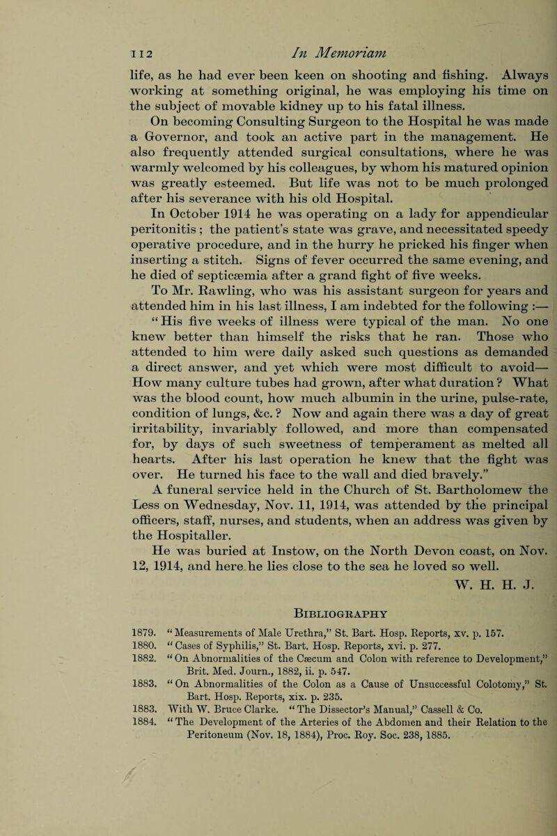 life, as he had ever been keen on shooting and fishing. Always working at something original, he was employing his time on the subject of movable kidney up to his fatal illness. On becoming Consulting Surgeon to the Hospital he was made a Governor, and took an active part in the management. He also frequently attended surgical consultations, where he was warmly welcomed by his colleagues, by whom his matured opinion was greatly esteemed. But life was not to be much prolonged after his severance with his old Hospital. In October 1914 he was operating on a lady for appendicular peritonitis ; the patient’s state was grave, and necessitated speedy operative procedure, and in the hurry he pricked his finger when inserting a stitch. Signs of fever occurred the same evening, and he died of septicaemia after a grand fight of five weeks. To Mr. Rawling, who was his assistant surgeon for years and attended him in his last illness, I am indebted for the following :— “ His five weeks of illness were typical of the man. No one knew better than himself the risks that he ran. Those who attended to him were daily asked such questions as demanded a direct answer, and yet which were most difficult to avoid— How many culture tubes had grown, after what duration ? What was the blood count, how much albumin in the urine, pulse-rate, condition of lungs, &c. ? Now and again there was a day of great irritability, invariably followed, and more than compensated for, by days of such sweetness of temperament as melted all hearts. After his last operation he knew that the fight was over. He turned his face to the wall and died bravely.” A funeral service held in the Church of St. Bartholomew the Less on Wednesday, Nov. 11, 1914, was attended by the principal officers, staff, nurses, and students, when an address was given by the Hospitaller. He was buried at Instow, on the North Devon coast, on Nov. 12, 1914, and here he lies close to the sea he loved so well. W. H. H. J. Bibliography 1879. “ Measurements of Male Urethra,” St. Bart. Hosp. Reports, xv. p. 157. 1880. “ Cases of Syphilis,” St. Bart. Hosp. Reports, xvi. p. 277. 1882. “ On Abnormalities of the Caecum and Colon with reference to Development,” Brit. Med. Journ., 1882, ii. p. 547. 1883. “ On Abnormalities of the Colon as a Cause of Unsuccessful Colotomy,” St. Bart. Hosp. Reports, xix. p. 235. 1883. With W. Bruce Clarke. “ The Dissector’s Manual,” Cassell & Co. 1884. “ The Development of the Arteries of the Abdomen and their Relation to the Peritoneum (Nov. 18, 1884), Proc. Roy. Soc. 238, 1885.