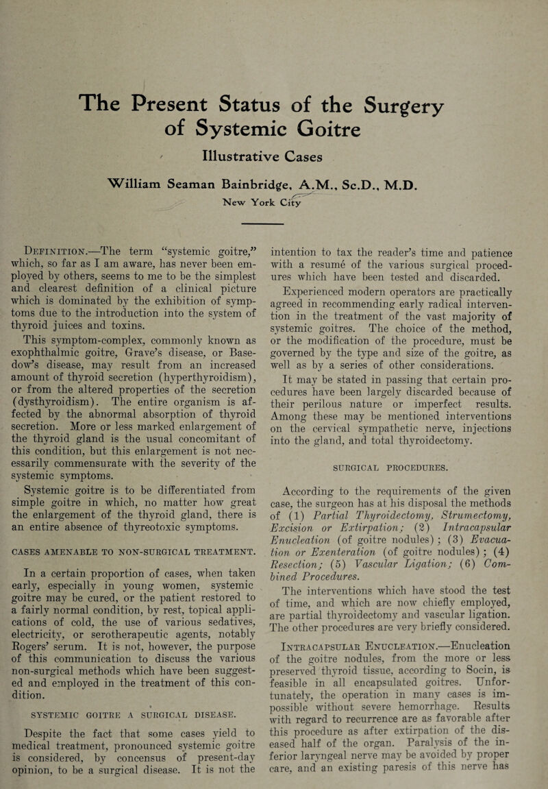 of Systemic Goitre ' Illustrative Cases William Seaman Bainbridge, A.M., Sc.D., M.D. New York City Definition.—The term “systemic goitre/* which, so far as I am aware, has never been em¬ ployed by others, seems to me to be the simplest and clearest definition of a clinical picture which is dominated by the exhibition of symp¬ toms due to the introduction into the system of thyroid juices and toxins. This symptom-complex, commonly known as exophthalmic goitre, Grave’s disease, or Base¬ dow’s disease, may result from an increased amount of thyroid secretion (hyperthyroidism), or from the altered properties of the secretion (dysthyroidism). The entire organism is af¬ fected by the abnormal absorption of thyroid secretion. More or less marked enlargement of the thyroid gland is the usual concomitant of this condition, but this enlargement is not nec¬ essarily commensurate with the severity of the systemic symptoms. Systemic goitre is to be differentiated from simple goitre in which, no matter how great the enlargement of the thyroid gland, there is an entire absence of thyreotoxic symptoms. CASES AMENABLE TO NON-SURGICAL TREATMENT. In a certain proportion of cases, when taken early, especially in young women, systemic goitre may be cured, or the patient restored to a fairly normal condition, by rest, topical appli¬ cations of cold, the use of various sedatives, electricity, or serotherapeutic agents, notably Rogers’ serum. It is not, however, the purpose of this communication to discuss the various non-surgical methods which have been suggest¬ ed and employed in the treatment of this con¬ dition. * SYSTEMIC GOITRE A SURGICAL DISEASE. Despite the fact that some cases yield to medical treatment, pronounced systemic goitre is considered, by concensus of present-day opinion, to be a surgical disease. It is not the intention to tax the reader’s time and patience with a resume of the various surgical proced¬ ures which have been tested and discarded. Experienced modern operators are practically agreed in recommending early radical interven¬ tion in the treatment of the vast majority of systemic goitres. The choice of the method, or the modification of the procedure, must be governed by the type and size of the goitre, as well as by a series of other considerations. It may be stated in passing that certain pro¬ cedures have been largely discarded because of their perilous nature or imperfect results. Among these may be mentioned interventions on the cervical sympathetic nerve, injections into the gland, and total thyroidectomy. SURGICAL PROCEDURES. According to the requirements of the given case, the surgeon has at his disposal the methods of (1) Partial Thyroidectomy, Strumectomy, Excision or Extirpation; (2) Intracapsular Enucleation (of goitre nodules) ; (3) Evacua¬ tion or Exenteration (of goitre nodules) ; (4) Resection; (5) Vascular Ligation; (6) Com¬ bined Procedures. The interventions which have stood the test of time, and which are now chiefly employed, are partial thyroidectomy and vascular ligation. The other procedures are very briefly considered. Intracapsular Enucleation.—Enucleation of the goitre nodules, from the more or less preserved thyroid tissue, according to Socin, is feasible in all encapsulated goitres. Unfor¬ tunately, the operation in many cases is im¬ possible without severe hemorrhage. Results with regard to recurrence are as favorable after this procedure as after extirpation of the dis¬ eased half of the organ. Paralysis of the in¬ ferior laryngeal nerve may be avoided by proper care, and an existing paresis of this nerve has