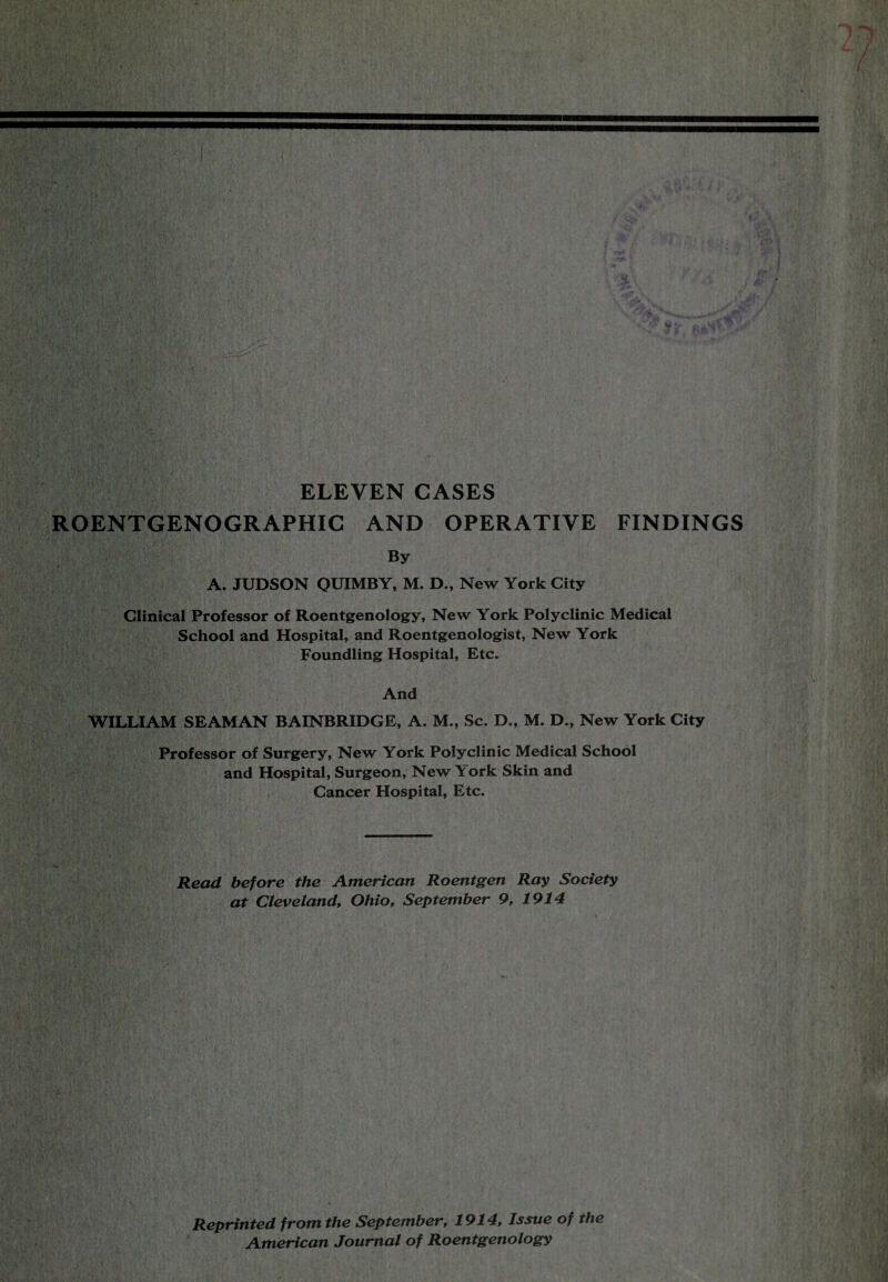 i ' ■ f' U:/ . .... i yv*-v.,,,, , y'Q So . ' 4 }•* ~r T f iv ;;v ■ &2>:&&'iar -it ' . ■ p%: • . . Bl ■■■ : . JV;  ■ •*» ) . , . / “ ' •- - |. ■ ‘f .V ',1 ; . i 4 < * . / U »» ■ , .' . - ;• . •••• , ,W .• ' f >■?•* .. fJ > ■ W3 ’ ’'V • */ vw H;,’.:,: 1 V, •• * ; JS; ’flV1,-' ■ ti k ** ‘ 7 V • ««, 7* v ' V '•*!» « ft >? -V 1 I: .• I'V-Xv'l &V.,- >/.v . test'?-’’ ’j'iCSo'i r.>•••'.!>•: > W% :l t;.' -,: ■ T 1 , .•• ■ ■ ■ '. •' V-  i‘ < ■ V \ \ , r $ .. sow ELEVEN CASES ROENTGENOGRAPHIC AND OPERATIVE FINDINGS By A. JUDSON QUIMBY, M. D., New York City Clinical Professor of Roentgenology, New York Polyclinic Medical School and Hospital, and Roentgenologist, New York Foundling Hospital, Etc. And WILLIAM SEAMAN BAINBRIDGE, A. M., Sc. D., M. D., New York City Professor of Surgery, New York Polyclinic Medical School and Hospital, Surgeon, New York Skin and Cancer Hospital, Etc. Read before the American Roentgen Ray Society at Cleveland', Ohio, September 9, 1914 •• “sijSSl . . I) ■ • -4/iia VO* Reprinted from the September, 1914, Issue of the American Journal of Roentgenology
