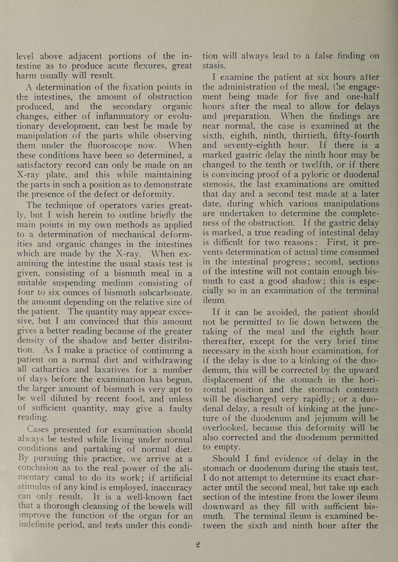 level above adjacent portions of the in¬ testine as to produce acute flexures, great harm usually will result. A determination of the fixation points in the intestines, the amount of obstruction produced, and the secondary organic changes, either of inflammatory or evolu¬ tionary development, can best be made by manipulation of the parts while observing them under the fluoroscope now. When these conditions have been so determined, a satisfactory record can only be made on an X-ray plate, and this while maintaining the parts in such a position as to demonstrate the presence of the defect or deformity. The technique of operators varies great¬ ly, but I wish herein to outline briefly the main points .in my own methods as applied to a determination of mechanical deform¬ ities and organic changes in the intestines which are made by the X-ray. When ex¬ amining the intestine the usual stasis test is given, consisting of a bismuth meal in a suitable suspending medium consisting of four to six ounces of bismuth subcarbonate, the amount depending on the relative size of the patient. The quantity may appear exces¬ sive, but I am convinced that this amount gives a better reading because of the greater density of the shadow and better distribu¬ tion. As I make a practice of continuing a patient on a normal diet and withdrawing all cathartics and laxatives for a number of days before the examination has begun, the larger amount of bismuth is very apt to be well diluted by recent food, and unless of sufficient quantity, may give a faulty reading. Cases presented for examination should always be tested while living under normal conditions and partaking of normal diet. By pursuing this practice, we arrive at a conclusion as to the real power of the ali¬ mentary canal to do its work; if artificial stimulus of any kind is employed, inaccuracy can only result. It is a well-known fact that a thorough cleansing of the bowels will improve the function of the organ for an indefinite period, and tests under this condi¬ tion will always lead to a false finding on stasis. I examine the patient at six hours after the administration of the meal, the engage¬ ment being made for five and one-half hours after the meal to allow for delays and preparation. When the findings are near normal, the case is examined at the sixth, eighth, ninth, thirtieth, fifty-fourth and seventy-eighth hour. If there is a marked gastric delay the ninth hour may be changed to the tenth or twelfth, or if there is convincing proof of a pyloric or duodenal stenosis, the last examinations are omitted that day and a second test made at a later date, during which various manipulations are undertaken to determine the complete¬ ness of the obstruction. If the gastric delay is marked, a true reading of intestinal delay is difficult for two reasons: First, it pre¬ vents determination of actual time consumed in the intestinal progress; second, sections of the intestine will not contain enough bis¬ muth to cast a good shadow; this is espe¬ cially so in an examination of the terminal ileum. If it can be avoided, the patient should not be permitted to lie down between the taking of the meal and the eighth hour thereafter, except for the very brief time necessary in the sixth hour examination, for if the delay is due to a kinking of the duo¬ denum, this will be corrected by the upward displacement of the stomach in the hori¬ zontal position and the stomach contents will be discharged very rapidly; or a duo¬ denal delay, a result of kinking at the junc¬ ture of the duodenum and jejunum will be overlooked, because this deformity will be also corrected and the duodenum permitted to empty. Should I find evidence of delay in the stomach or duodenum during the stasis test, I do not attempt to determine its exact char¬ acter until the second meal, but take up each section of the intestine from the lower ileum downward as they fill with sufficient bis¬ muth. The terminal ileum is examined be¬ tween the sixth and ninth hour after the