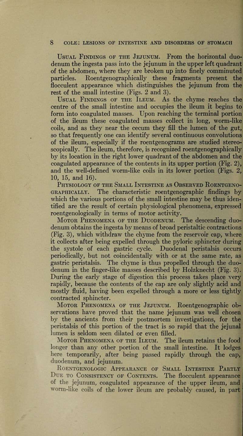 Usual Findings of the Jejunum. From the horizontal duo¬ denum the ingesta pass into the jejunum in the upper left quadrant of the abdomen, where they are broken up into finely comminuted particles. Roentgenographically these fragments present the flocculent appearance which distinguishes the jejunum from the rest of the small intestine (Figs. 2 and 3). Usual Findings of the Ileum. As the chyme reaches the centre of the small intestine and occupies the ileum it begins to form into coagulated masses. Upon reaching the terminal portion of the ileum these coagulated masses collect in long, worm-like coils, and as they near the cecum they fill the lumen of the gut, so that frequently one can identify several continuous convolutions of the ileum, especially if the roentgenograms are studied stereo- scopically. The ileum, therefore, is recognized roentgenographically by its location in the right lower quadrant of the abdomen and the coagulated appearance of the contents in its upper portion (Fig. 2), and the well-defined worm-like coils in its lower portion (Figs. 2, 10, 15, and 16). Physiology of the Small Intestine as Observed Roentgeno¬ graphically. The characteristic roentgenographic findings by which the various portions of the small intestine may be thus iden¬ tified are the result of certain physiological phenomena, expressed roentgenologically in terms of motor activity. Motor Phenomena of the Duodenum. The descending duo¬ denum obtains the ingesta by means of broad peristaltic contractions (Fig. 3), which withdraw the chyme from the reservoir cap, where it collects after being expelled through the pyloric sphincter during the systole of each gastric cycle. Duodenal peristalsis occurs periodically, but not coincidentally with or at the same rate, as gastric peristalsis. The chyme is thus propelled through the duo¬ denum in the finger-like masses described by Holzknecht (Fig. 3). During the early stage of digestion this process takes place very rapidly, because the contents of the cap are only slightly acid and mostly fluid, having been expelled through a more or less tightly contracted sphincter. Motor Phenomena of the Jejunum. Roentgenographic ob¬ servations have proved that the name jejunum was well chosen by the ancients from their postmortem investigations, for the peristalsis of this portion of the tract is so rapid that the jejunal lumen is seldom seen dilated or even filled. Motor Phenomena of the Ileum. The ileum retains the food longer than any other portion of the small intestine. It lodges here temporarily, after being passed rapidly through the cap, duodenum, and jejunum. Roentgenologic Appearance of Small Intestine Partly Due to Consistency of Contents. The flocculent appearance of the jejunum, coagulated appearance of the upper ileum, and worm-like coils of the lower ileum are probably caused, in part